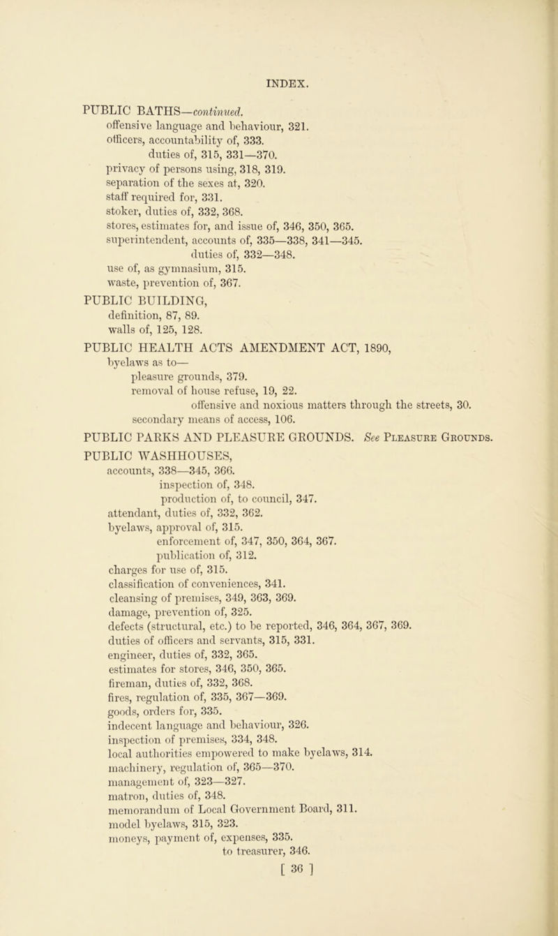 PUBLIC BATHS—continued. offensive language and behaviour, 321. officers, accountability of, 333. duties of, 315, 331—370. privacy of persons using, 318, 319. separation of the sexes at, 320. staff required for, 331. stoker, duties of, 332, 368. stores, estimates for, and issue of, 346, 350, 365. superintendent, accounts of, 335—338, 341—345. duties of, 332—348. use of, as gymnasium, 315. waste, prevention of, 367. PUBLIC BUILDING, definition, 87, 89. walls of, 125, 128. PUBLIC HEALTH ACTS AMENDMENT ACT, 1890, byelaws as to— pleasure grounds, 379. removal of house refuse, 19, 22. offensive and noxious matters through the streets, 30. secondary means of access, 106. PUBLIC PARKS AND PLEASURE GROUNDS. See Pleasure Grounds. PUBLIC WASHHOUSES, accounts, 338—345, 366. inspection of, 348. production of, to council, 347. attendant, duties of, 332, 362. byelaws, approval of, 315. enforcement of, 347, 350, 364, 367. publication of, 312. charges for use of, 315. classification of conveniences, 341. cleansing of premises, 349, 363, 369. damage, prevention of, 325. defects (structural, etc.) to be reported, 346, 364, 367, 369. duties of officers and servants, 315, 331. engineer, duties of, 332, 365. estimates for stores, 346, 350, 365. fireman, duties of, 332, 368. fires, regulation of, 335, 367—369. goods, orders for, 335. indecent language and behaviour, 326. inspection of premises, 334, 348. local authorities empowered to make byelaws, 314. machinery, regulation of, 365—370. management of, 323—327. matron, duties of, 348. memorandum of Local Government Board, 311. model byelaws, 315, 323. moneys, payment of, expenses, 335. to treasurer, 346. [ 30 ]