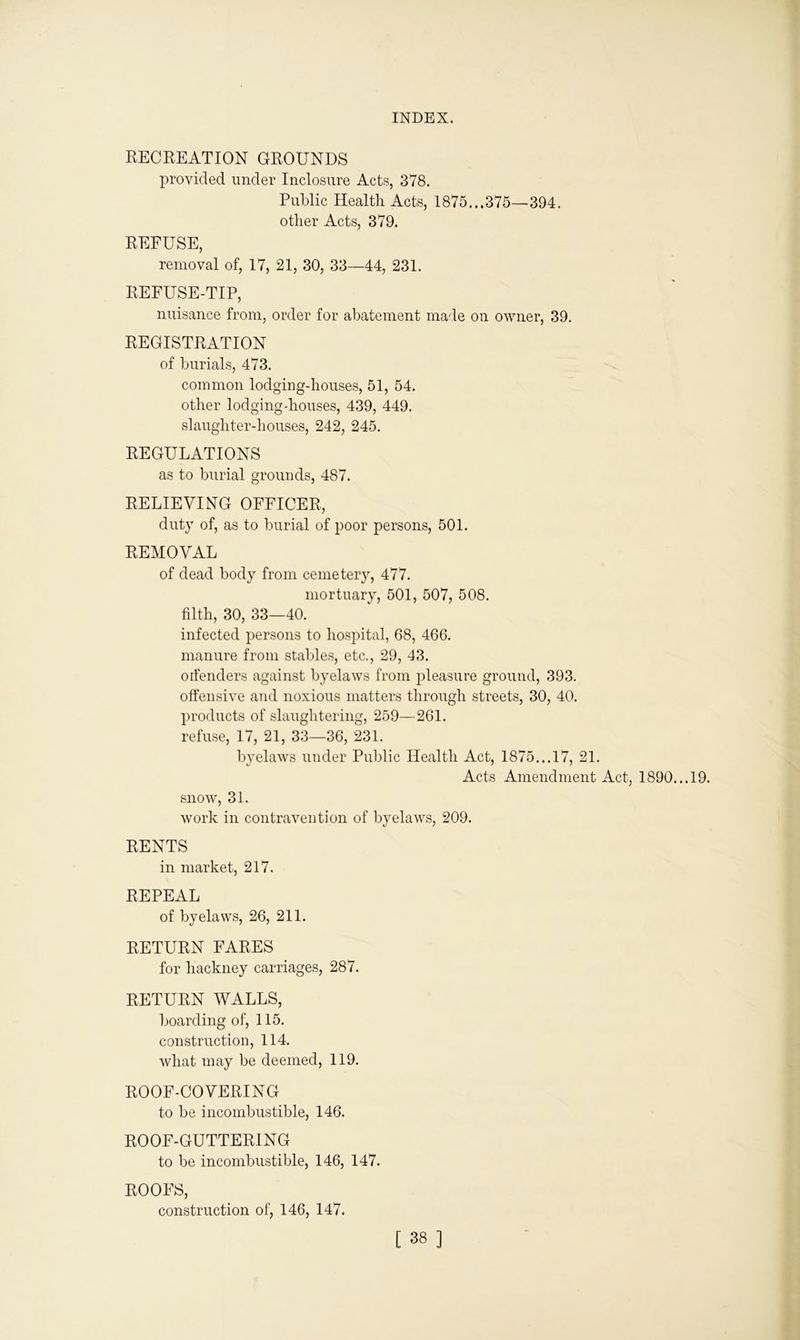 RECREATION GROUNDS provided under Inclosure Acts, 378. Public Health Acts, 1875...375—394. other Acts, 379. REFUSE, removal of, 17, 21, 30, 33—44, 231. REFUSE-TIP, nuisance from, order for abatement made on owner, 39. REGISTRATION of burials, 473. common lodging-houses, 51, 54. other lodging-houses, 439, 449. slaughter-houses, 242, 245. REGULATIONS as to burial grounds, 487. RELIEVING OFFICER, duty of, as to burial of poor persons, 501. REMOVAL of dead body from cemetery, 477. mortuary, 501, 507, 508. filth, 30, 33—40. infected persons to hospital, 68, 466. manure from stables, etc., 29, 43. orfenders against byelaws from pleasure ground, 393. offensive and noxious matters through streets, 30, 40. products of slaughtering, 259—261. refuse, 17, 21, 33—36, 231. byelaws under Public Health Act, 1875...17, 21. Acts Amendment Act, 1890. ..19. snow, 31. work in contravention of byelaws, 209. RENTS in market, 217. REPEAL of byelaws, 26, 211. RETURN FARES for hackney carriages, 287. RETURN WALLS, boarding of, 115. construction, 114. what may be deemed, 119. ROOF-COVERING to be incombustible, 146. ROOF-GUTTERING to be incombustible, 146, 147. ROOFS, construction of, 146, 147.
