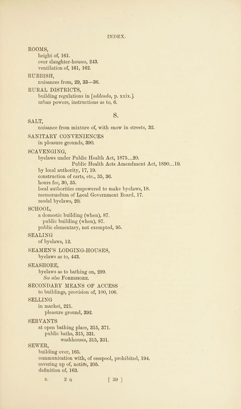 ROOMS, height of, 161. over slaughter-houses, 243. ventilation of, 161, 162. RUBBISH, nuisances from, 29, 33—36. RURAL DISTRICTS, building regulations in [addenda, p. xxix.]. urban powers, instructions as to, 6. s. SALT, nuisance from mixture of, with snow in streets, 32. SANITARY CONVENIENCES in pleasure grounds, 390. SCAVENGING, byelaws under Public Health Act, 1875...20. Public Health Acts Amendment Act, 1890... 19. by local authority, 17, 19. construction of carts, etc., 35, 36. hours for, 30, 35. local authorities empowered to make byelaws, 18. memorandum of Local Government Board, 17. model byelaws, 20. SCHOOL, a domestic building (when), 87. public building (when), 87. public elementary, not exempted, 95. SEALING of byelaws, 12. SEAMEN’S LODGING-HOUSES, byelaws as to, 443. SEASHORE, byelaws as to bathing on, 299. See also Foreshore. SECONDARY MEANS OF ACCESS to buildings, provision of, 100,106. SELLING in market, 221. pleasure ground, 392. SERVANTS at open bathing place, 315, 371. public baths, 315, 331. washhouses, 315, 331. SEWER, building over, 165. communication with, of cesspool, prohibited, 194. covering up of, notice, 205. definition of, 163.