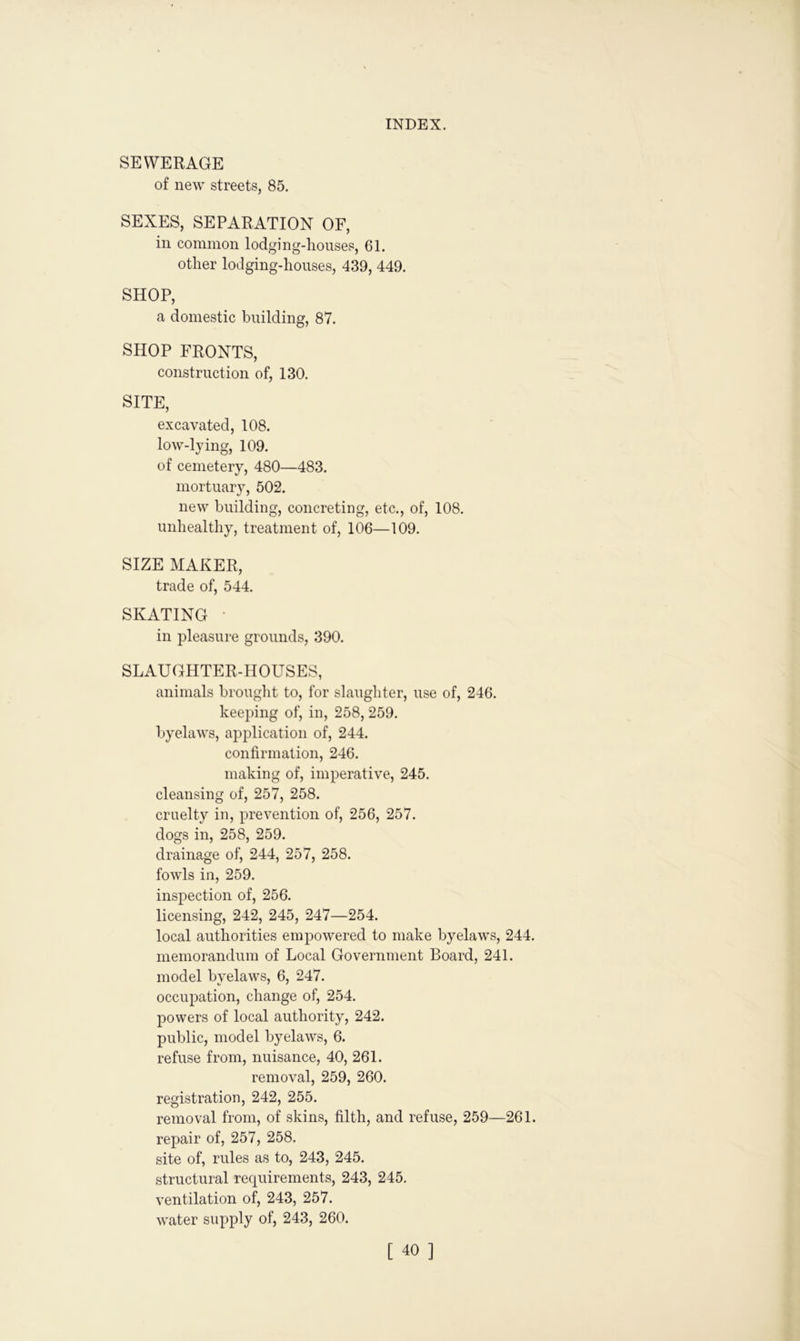 SEWERAGE of new streets, 85. SEXES, SEPARATION OF, in common lodging-houses, 61. other lodging-houses, 439, 449. SHOP, a domestic building, 87. SHOP FRONTS, construction of, 130. SITE, excavated, 108. low-lying, 109. of cemetery, 480—483. mortuary, 502. new building, concreting, etc., of, 108. unhealthy, treatment of, 106—109. SIZE MAKER, trade of, 544. SKATING • in pleasure grounds, 390. SLAUGHTER-HOUSES, animals brought to, for slaughter, use of, 246. keeping of, in, 258, 259. byelaws, application of, 244. confirmation, 246. making of, imperative, 245. cleansing of, 257, 258. cruelty in, prevention of, 256, 257. dogs in, 258, 259. drainage of, 244, 257, 258. fowls in, 259. inspection of, 256. licensing, 242, 245, 247—254. local authorities empowered to make byelaws, 244. memorandum of Local Government Board, 241. model byelaws, 6, 247. occupation, change of, 254. powers of local authority, 242. public, model byelaws, 6. refuse from, nuisance, 40, 261. removal, 259, 260. registration, 242, 255. removal from, of skins, filth, and refuse, 259—261. repair of, 257, 258. site of, rules as to, 243, 245. structural requirements, 243, 245. ventilation of, 243, 257. water supply of, 243, 260.