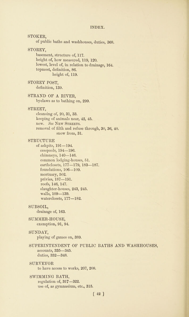STOKER, of public baths and washhouses, duties, 368. STOREY, basement, structure of, 117. height of, how measured, 119, 120. lowest, level of, in relation to drainage, 164. topmost, definition, 86. height of, 119. STOREY POST, definition, 139. STRAND OF A RIVER, byelaws as to bathing on, 299. STREET, cleansing of, 20, 31, 33. keeping of animals near, 42, 45. new. See New Streets. removal of filth and refuse through, 30, 36, 40. snow from, 31. STRUCTURE of ashpits, 191—194. cesspools, 194—196. chimneys, 140—146. common lodging-houses, 51. earthclosets, 177—179, 183—187. foundations, 106—109. mortuary, 502. privies, 187—191. roofs, 146, 147. slaughter-houses, 243, 245. walls, 109—139. waterclosets, 177—182. SUBSOIL, drainage of, 163. SUMMER-HOUSE, exemption, 91, 94. SUNDAY, playing of games on, 389. SUPERINTENDENT OF PUBLIC BATHS AND WASHHOUSES, accounts, 335—345. duties, 332—348. SURVEYOR to have access to works, 207, 208. SWIMMING BATH, regulation of, 317—322. use of, as gymnasium, etc., 315.