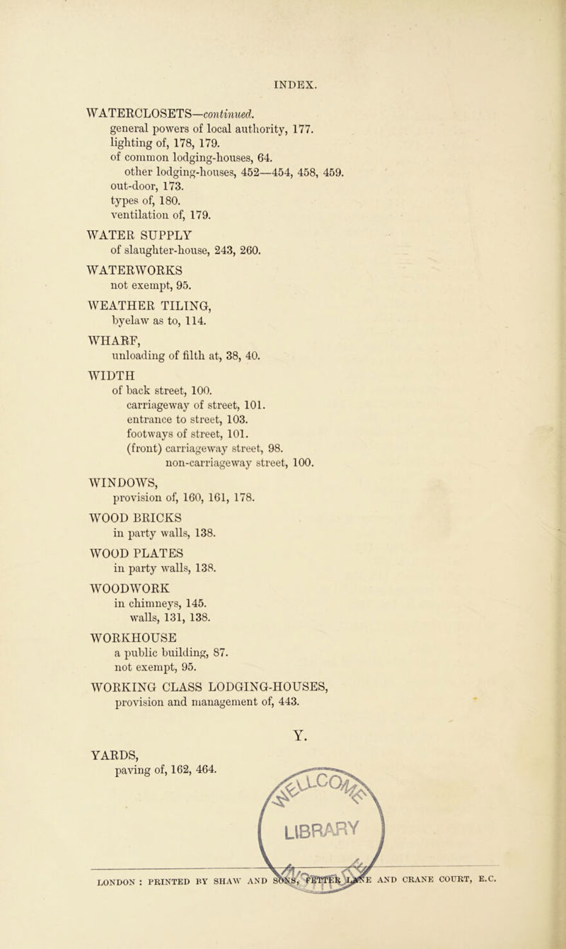 WATERCLOSETS—continued. general powers of local authority, 177. lighting of, 178, 179. of common lodging-houses, 64. other lodging-houses, 452—454, 458, 459. out-door, 173. types of, 180. ventilation of, 179. WATER SUPPLY of slaughter-house, 243, 260. WATERWORKS not exempt, 95. WEATHER TILING, byelaw as to, 114. WHARF, unloading of filth at, 38, 40. WIDTH of back street, 100. carriageway of street, 101. entrance to street, 103. footways of street, 101. (front) carriageway street, 98. non-carriageway street, 100. WINDOWS, provision of, 160, 161, 178. WOOD BRICKS in party walls, 138. WOOD PLATES in party walls, 138. WOODWORK in chimneys, 145. walls, 131, 138. WORKHOUSE a public building, 87. not exempt, 95. WORKING CLASS LODGING-HOUSES, provision and management of, 443. YARDS, paving of, 162, 464. Y. LONDON : PRINTED BY SHAW AND S E AND CRANE COURT, E.C.
