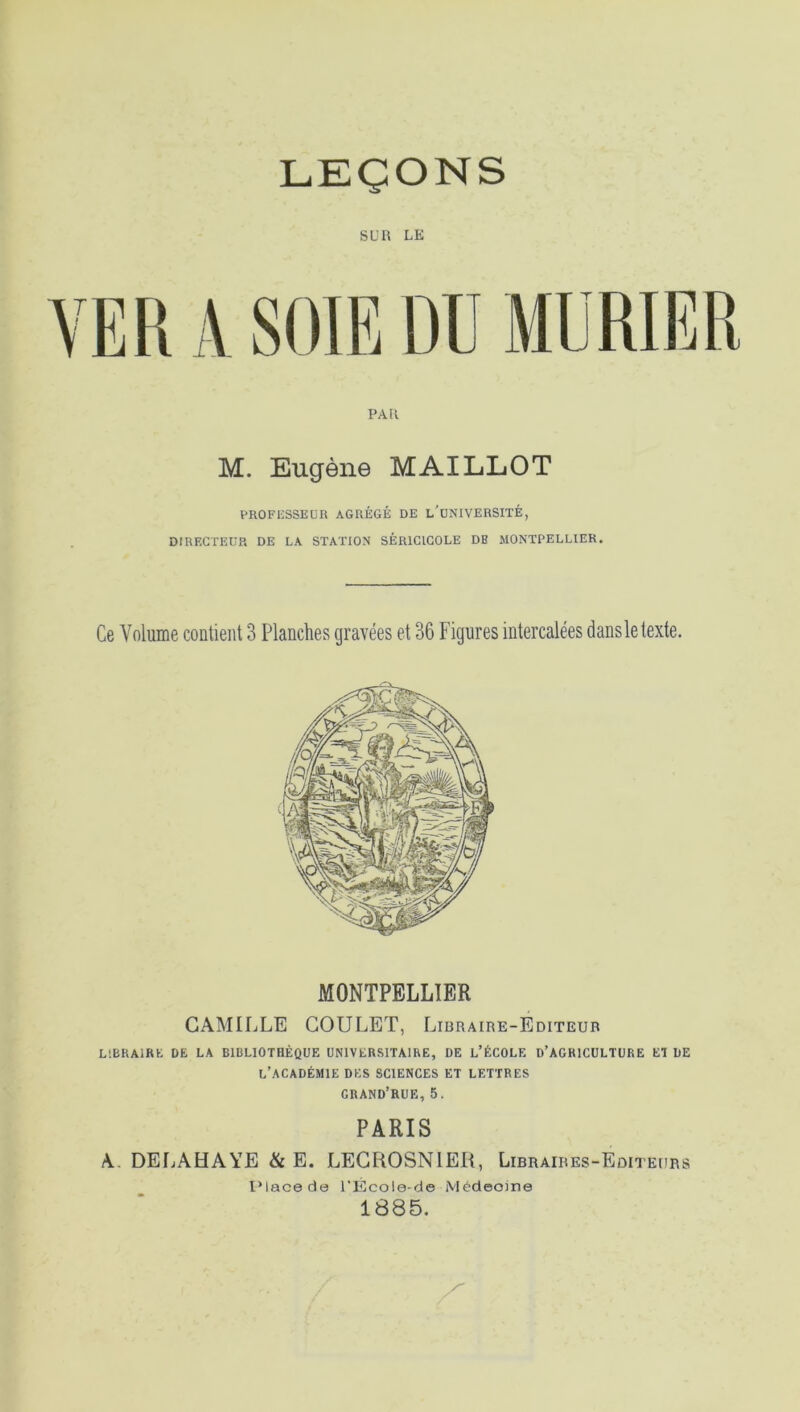 SUR LE \ SOIE DU MURIER PAU M. Eugène MAILLOT PROFESSEUR AGRÉGÉ DE l'üNIVERSITÉ, DIRECTEUR DE LA STATION SÉR1CICOLE DE MONTPELLIER. Ce Volume contient 3 Planches gravées et 36 Figures intercalées dans le texte. MONTPELLIER CAMILLE GOULET, Libraire-Editeur LIBRAIRE DE LA BIBLIOTHÈQUE UNIVERSITAIRE, DE L’ÉCOLE D’AGRICULTURE ET DE L’ACADÉMIE DES SCIENCES ET LETTRES CRAND’RUE, 5. PARIS A. DELAHAYE & E. LECROSN1EÜ, Libraires-Editeurs Place de l’École-de Médeoine 1885.