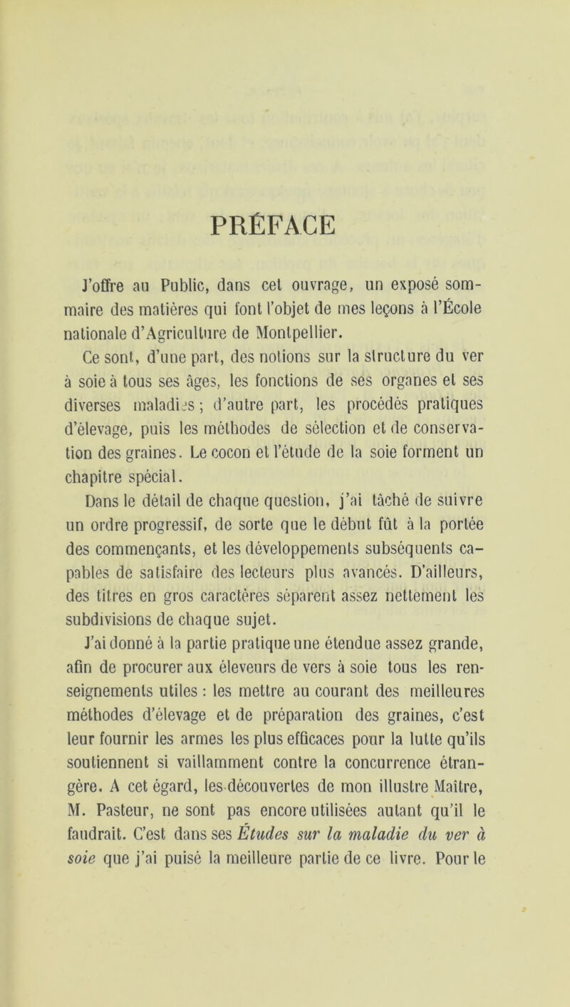 PRÉFACE J’offre au Public, dans cet ouvrage, un exposé som- maire des matières qui font l’objet de mes leçons à l’École nationale d’Agricullure de Montpellier. Ce sont, d’une part, des notions sur la structure du ver à soie à tous ses âges, les fonctions de ses organes et ses diverses maladies ; d’autre part, les procédés pratiques d’élevage, puis les méthodes de sélection et de conserva- tion des graines. Le cocon et l’étude de la soie forment un chapitre spécial. Dans le détail de chaque question, j’ai tâché de suivre un ordre progressif, de sorte que le début fût à la portée des commençants, et les développements subséquents ca- pables de satisfaire des lecteurs plus avancés. D’ailleurs, des titres en gros caractères séparent assez nettement les subdivisions de chaque sujet. J’ai donné à la partie pratique une étendue assez grande, afin de procurer aux éleveurs de vers à soie tous les ren- seignements utiles : les mettre au courant des meilleures méthodes d’élevage et de préparation des graines, c’est leur fournir les armes les plus efficaces pour la lutte qu’ils soutiennent si vaillamment contre la concurrence étran- gère. A cet égard, les-décou vertes de mon illustre Maître, M. Pasteur, ne sont pas encore utilisées autant qu’il le faudrait. C’est dans ses Études sur la maladie du ver à soie que j’ai puisé la meilleure partie de ce livre. Pour le