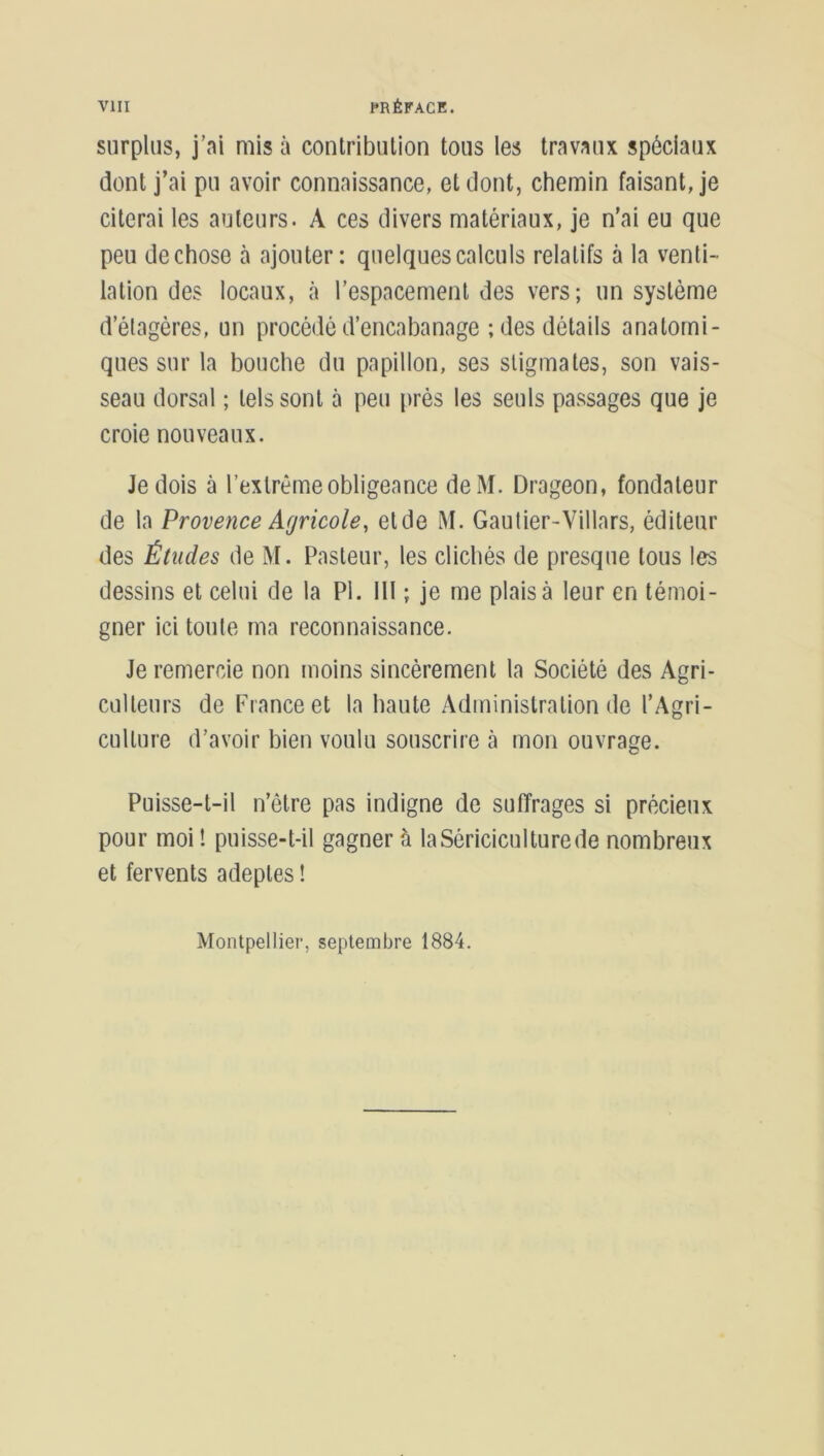 surplus, j’ai mis à contribution tous les travaux spéciaux dont j’ai pu avoir connaissance, et dont, chemin faisant, je citerai les auteurs. A ces divers matériaux, je n’ai eu que peu de chose à ajouter: quelques calculs relatifs à la venti- lation des locaux, à l’espacement des vers; un système d’étagères, un procédé d’encabanage ; des détails anatomi- ques sur la bouche du papillon, ses stigmates, son vais- seau dorsal ; tels sont à peu près les seuls passages que je croie nouveaux. Je dois à l’extrême obligeance deM. Drageon, fondateur de la Provence Agricole, eide M. Gautier-Villars, éditeur des Études de M. Pasteur, les clichés de presque tous les dessins et celui de la PI. 111 ; je me plais à leur en témoi- gner ici toute ma reconnaissance. Je remercie non moins sincèrement la Société des Agri- culteurs de France et la haute Administration de l’Agri- culture d’avoir bien voulu souscrire à mon ouvrage. Puisse-t-il n’être pas indigne de suffrages si précieux pour moi ! puisse-t-il gagner à la Sériciculture de nombreux et fervents adeptes ! Montpellier, septembre 1884.