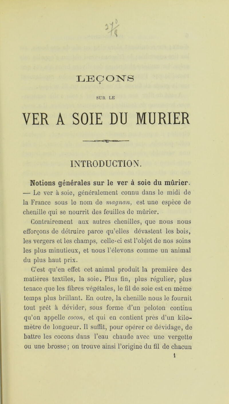 SUR LE VER A SOIE DU MURIER INTRODUCTION. Notions générales sur le ver à soie du mûrier. — Le ver à soie, généralement connu dans le midi de la France sous le nom de magnan, est une espèce de chenille qui se nourrit des feuilles de mûrier. Contrairement aux autres chenilles, que nous nous efforçons de détruire parce qu’elles dévastent les bois, les vergers et les champs, celle-ci est l’objet de nos soins les plus minutieux, et nous l’élevons comme un animal du plus haut prix. C’est qu’en effet cet animal produit la première des matières textiles, la soie. Plus fin, plus régulier, plus tenace que les fibres végétales, le fil de soie est en môme temps plus brillant. En outre, la chenille nous le fournit tout prêt à dévider, sous forme d’un peloton continu qu’on appelle cocon, et qui en contient près d’un kilo- mètre de longueur. 11 suffit, pour opérer ce dévidage, de battre les cocons dans l’eau chaude avec une vergette ou une brosse ; on trouve ainsi l’origine du fil de chacun 1