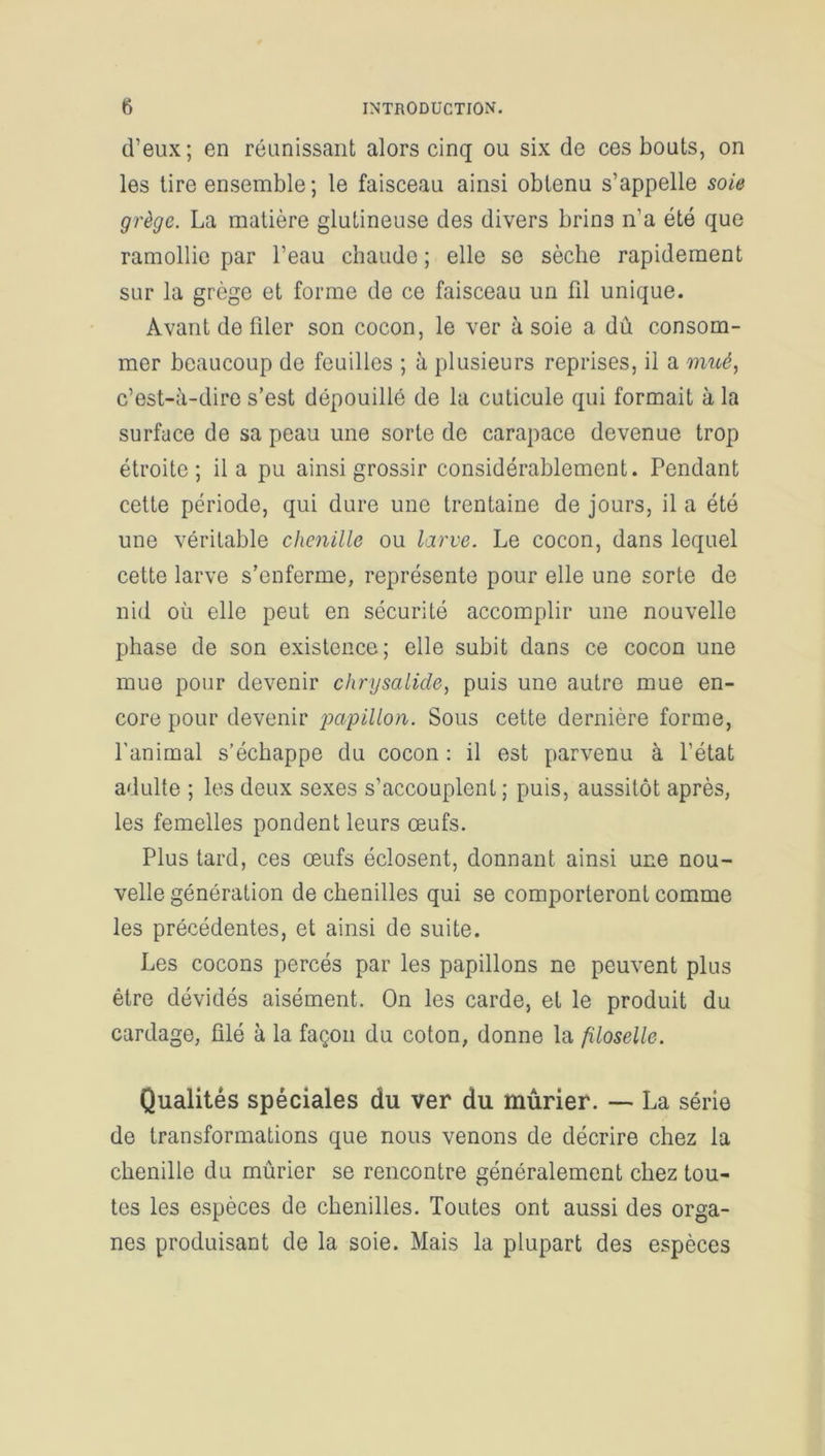 d’eux; en réunissant alors cinq ou six de ces bouts, on les tire ensemble; le faisceau ainsi obtenu s’appelle soie grège. La matière glutineuse des divers brins n’a été que ramollie par l’eau chaude ; elle se sèche rapidement sur la grège et forme de ce faisceau un fil unique. Avant de filer son cocon, le ver à soie a dû consom- mer beaucoup de feuilles ; à plusieurs reprises, il a mué, c’est-à-dire s’est dépouillé de la cuticule qui formait à la surface de sa peau une sorte de carapace devenue trop étroite; il a pu ainsi grossir considérablement. Pendant cette période, qui dure une trentaine de jours, il a été une véritable chenille ou larve. Le cocon, dans lequel cette larve s’enferme, représente pour elle une sorte de nid où elle peut en sécurité accomplir une nouvelle phase de son existence; elle subit dans ce cocon une mue pour devenir chrysalide, puis une autre mue en- core pour devenir papillo)i. Sous cette dernière forme, l'animal s’échappe du cocon : il est parvenu à l’état adulte ; les deux sexes s’accouplent; puis, aussitôt après, les femelles pondent leurs œufs. Plus tard, ces œufs éclosent, donnant ainsi une nou- velle génération de chenilles qui se comporteront comme les précédentes, et ainsi de suite. Les cocons percés par les papillons ne peuvent plus être dévidés aisément. On les carde, et le produit du cardage, ûlé à la façon du coton, donne la filoselle. Qualités spéciales du ver du mûrier. — La série de transformations que nous venons de décrire chez la chenille du mûrier se rencontre généralement chez tou- tes les espèces de chenilles. Toutes ont aussi des orga- nes produisant de la soie. Mais la plupart des espèces
