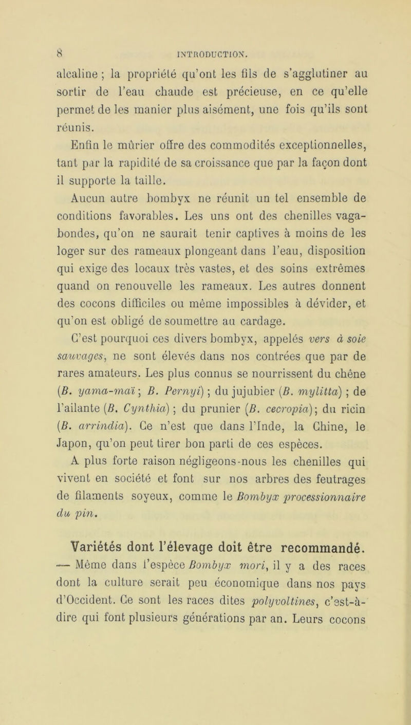 alcaline ; la propriété qu’ont les fils de s’agglutiner au sortir de l’eau chaude est précieuse, en ce qu’elle permet de les manier plus aisément, une fois qu’ils sont réunis. Enfin le mûrier offre des commodités exceptionnelles, tant par la rapidité de sa croissance que par la façon dont il supporte la taille. Aucun autre bombyx ne réunit un tel ensemble de conditions favorables. Les uns ont des chenilles vaga- bondes, qu’on ne saurait tenir captives à moins de les loger sur des rameaux plongeant dans l’eau, disposition qui exige des locaux très vastes, et des soins extrêmes quand on renouvelle les rameaux. Les autres donnent des cocons difficiles ou même impossibles à dévider, et qu'on est obligé de soumettre au cardage. C’est pourquoi ces divers bombyx, appelés vers à soie sauvages, ne sont élevés dans nos contrées que par de rares amateurs. Les plus connus se nourrissent du chêne (B. yama-maï] B. Pernyi) ; du jujubier (B. mylitta) ; de l’ailante (B. Cynthia) ; du prunier (B. cecropia); du ricin [B. arrindia). Ce n’est que dans l’Inde, la Chine, le Japon, qu’on peut tirer bon parti de ces espèces. A plus forte raison négligeons-nous les chenilles qui vivent en société et font sur nos arbres des feutrages de filaments soyeux, comme le Bombyx processionnaire du pin. Variétés dont l’élevage doit être recommandé. — Même dans l’espèce Bombyx mori, il y a des races dont la culture serait peu économique dans nos pays d’Occident. Ce sont les races dites polyvoltines, c’est-à- dire qui font plusieurs générations par an. Leurs cocons