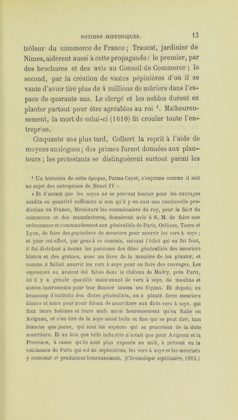 trôleur du commerce de France ; Traucat, jardinier de Nimes, aidèrent aussi à cette propagande : le premier, par des brochures et des avis au Conseil de Commerce ; le second, par la création de vastes pépinières d’où il se vante d’avoir tiré plus de 4 millions de mûriers dans l’es- pace de quarante ans. Le clergé et les nobles durent en planter partout pour être agréables au roi L Malheureu- sement, la mort de celui-ci (1610) fit crouler toute l’en- treprise. Cinquante ans plus tard, Colbert la reprit à l’aide de moyens analogues ; des primes furent données aux plan- teurs ; les protestants se distinguèrent surtout parmi les 1 Un historien de cette époque, Palma Cayet, s'exprime comme il suit au sujet des entreprises de Henri IV : « Et d'autant que les soyes ne se peuvent fournir pour les ouvrages susdits en quantité suffisante si non qu’il y en eust une continuelle pro- duction en France, Messieurs les commissaires du roy, pour le faict du commerce et des manufactures, donnèrent avis à S. M. de faire une ordonnance et commandement aux généralités de Paris, Orléans, Tours et Lyon, de faire des pépinières de meuriers pour nourrir les vers à soye ; et pour ceteffect, par gens à ce commis, suivant l’édict qui en fut faict, il fut distribué à toutes les paroisses des dites généralités des meuriers blancs et des graines, avec un livre de la manière de les planter, et comme il faillait nourrir les vers à soye pour eu faire des ouvrages. Les espreuves en avaient été faites dans le château de Madry, près Paris, où il y a grande quantité maintenant de vers à soye, de moulins et autres instruments pour leur donner toutes ses façons. Et depuis, en beaucoup d'endroits des dictes généralités, on a planté force meuriers blancs et noirs pour avoir foison de nourriture aux dicts vers à soye, qui font leurs bobines et leurs œufs aussi heureusement qu'en Italie ou Avignon, et s’en tire de la soye aussi belle et fine qui se peut dire, tant blanche que jaune, qui sont les espèces qui se procréent de la dicte nourriture. Et au lieu que telle industrie n’estait que pour A vignon et la Provence, à cause qu’ils sont plus exposés au midi, à présent en la voisinance de Paris qui est au septentrion, les vers à soye et les meuriers y croissent et produisent heureusement. (Chronologie septénaire, 1603.)