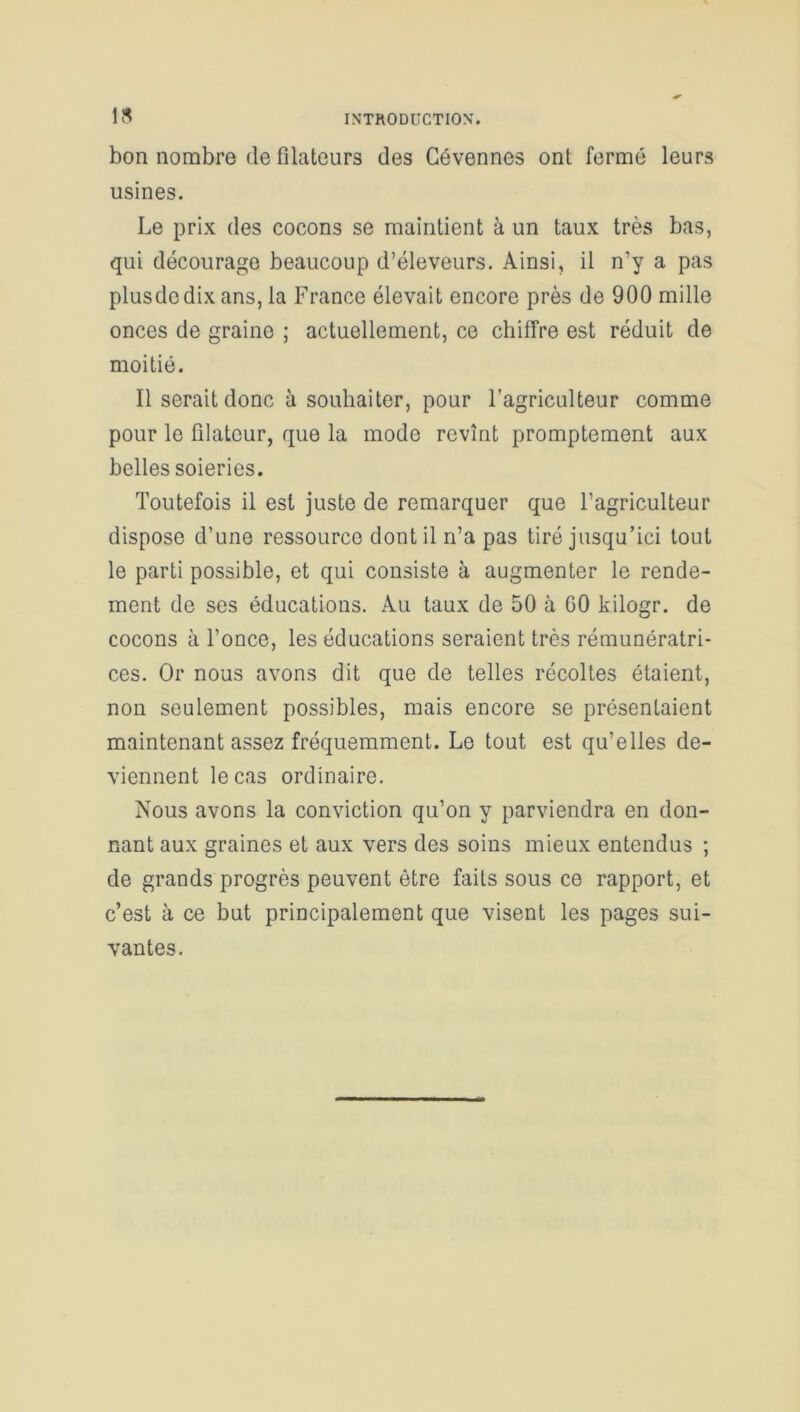 lfl INTRODUCTION'. bon nombre de fïlateurs des Gévennes ont ferme leurs usines. Le prix des cocons se maintient à un taux très bas, qui décourage beaucoup d’éleveurs. Ainsi, il n’y a pas plusdcdix ans, la France élevait encore près de 900 mille onces de graine ; actuellement, ce chiffre est réduit de moitié. Il serait donc à souhaiter, pour l’agriculteur comme pour le filateur, que la modo revînt promptement aux belles soieries. Toutefois il est juste de remarquer que l’agriculteur dispose d’une ressource dont il n’a pas tiré jusqu’ici tout le parti possible, et qui consiste à augmenter le rende- ment de ses éducations. Au taux de 50 à GO kilogr. de cocons à l’once, les éducations seraient très rémunératri- ces. Or nous avons dit que de telles récoltes étaient, non seulement possibles, mais encore se présentaient maintenant assez fréquemment. Le tout est qu’elles de- viennent le cas ordinaire. Nous avons la conviction qu’on y parviendra en don- nant aux graines et aux vers des soins mieux entendus ; de grands progrès peuvent être faits sous ce rapport, et c’est à ce but principalement que visent les pages sui- vantes.