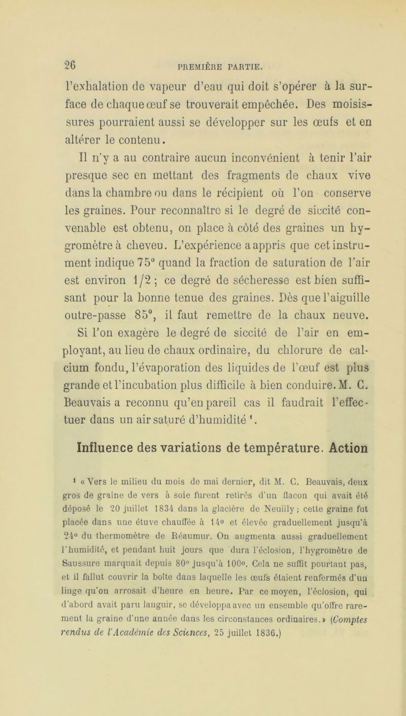 l’exhalation de vapeur d’eau qui doit s’opérer à la sur- face de chaque œuf se trouverait empêchée. Des moisis- sures pourraient aussi se développer sur les œufs et en altérer le contenu. Il n’y a au contraire aucun inconvénient à tenir l’air presque sec en mettant des fragments de chaux vive dans la chambre ou dans le récipient où l’on conserve les graines. Pour reconnaître si le degré de siccité con- venable est obtenu, on place à côté des graines un hy- gromètre à cheveu. L’expérience a appris que cet instru- ment indique 75° quand la fraction de saturation de Pair est environ 1/2; ce degré de sécheresse est bien suffi- sant pour la bonne tenue des graines. Dès que l’aiguille outre-passe 85°, il faut remettre de la chaux neuve. Si l’on exagère le degré de siccité de l’air en em- ployant, au lieu de chaux ordinaire, du chlorure de cal- cium fondu, l’évaporation des liquides de l’œuf est plus grande et l’incubation plus difficile à bien conduire. M. G. Beauvais a reconnu qu’en pareil cas il faudrait l’effec- tuer dans un air saturé d’humidité *. Influence des variations de température. Action 1 «Vers le milieu du mois de mai dernier, dit M. C. Beauvais, deux gros de graine de vers à soie furent retirés d’un flacon qui avait été déposé le 20 juillet 1834 dans la glacière de Neuillv ; cette graine fut placée dans une étuve chauffée à 14° et élevée graduellement jusqu’à 24° du thermomètre de Réaumur. On augmenta aussi graduellement l’humidité, et pendant huit jours que dura l'éclosion, l’hygromètre de Saussure marquait depuis 80° jusqu’à 100°. Cela ne suffit pourtant pas, et il fallut couvrir la boîte dans laquelle les œufs étaient renfermés d’uu linge qu’on arrosait d’heure en heure. Par ce moyen, l’éclosion, qui d’abord avait paru languir, se développa avec un ensemble qu’offre rare- ment la graine d’une année dans les circonstances ordinaires.» (Comptes rendus de l'Académie des Sciences, 25 juillet 1836.)