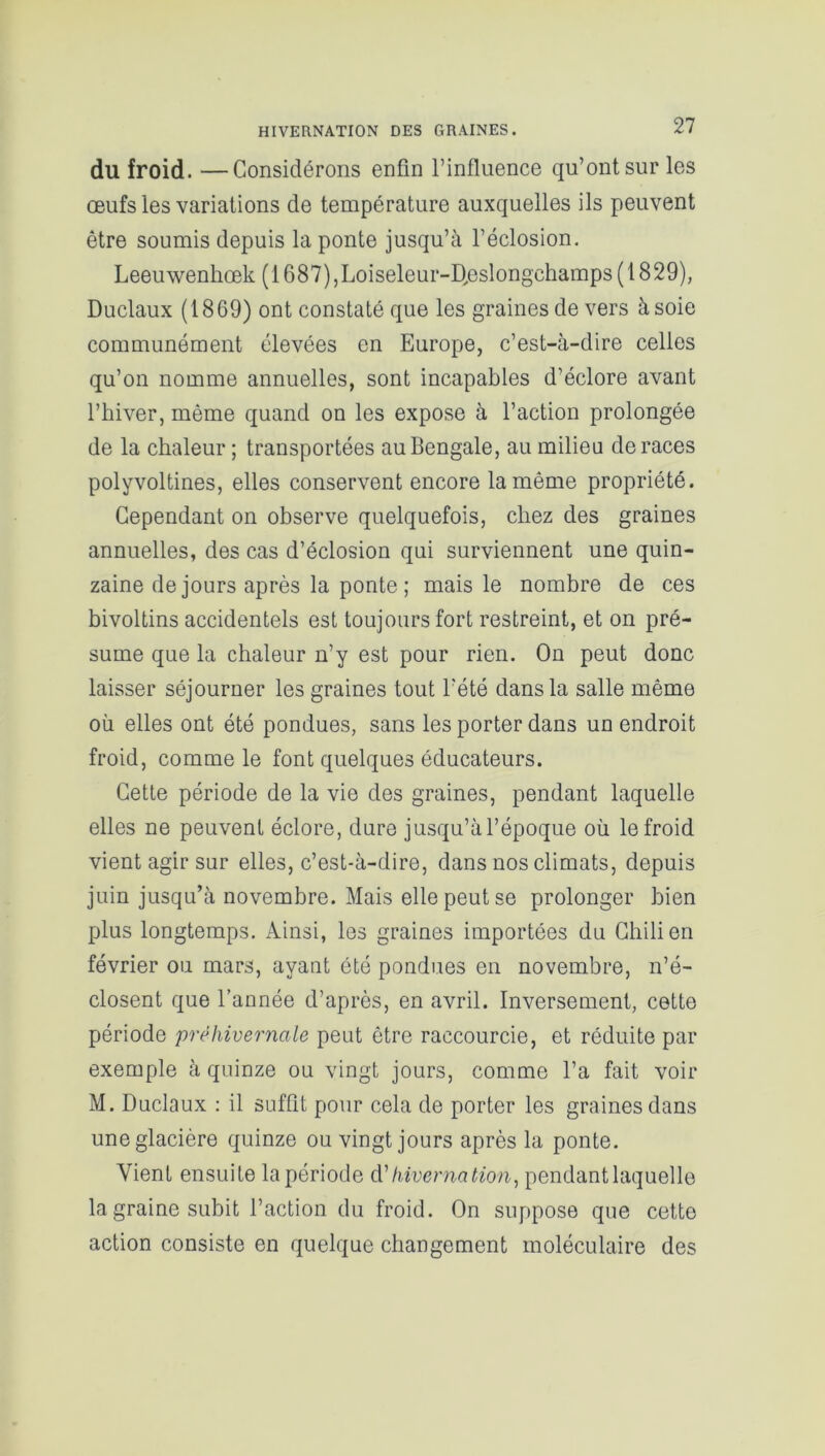 du froid. —Considérons enfin l’influence qu’ont sur les œufs les variations de température auxquelles ils peuvent être soumis depuis la ponte jusqu’à l’éclosion. Leeuwenhœk (1687),Loiseleur-D,eslongchamps (1829), Duclaux (1869) ont constaté que les graines de vers à soie communément élevées en Europe, c’est-à-dire celles qu’on nomme annuelles, sont incapables d’éclore avant l’hiver, même quand on les expose à l’action prolongée de la chaleur ; transportées au Bengale, au milieu de races polyvoltines, elles conservent encore la même propriété. Cependant on observe quelquefois, chez des graines annuelles, des cas d’éclosion qui surviennent une quin- zaine de jours après la ponte ; mais le nombre de ces bivoltins accidentels est toujours fort restreint, et on pré- sume que la chaleur n’y est pour rien. On peut donc laisser séjourner les graines tout l’été dans la salle même où elles ont été pondues, sans les porter dans un endroit froid, comme le font quelques éducateurs. Cette période de la vie des graines, pendant laquelle elles ne peuvent éclore, dure jusqu’à l’époque où le froid vient agir sur elles, c’est-à-dire, dans nos climats, depuis juin jusqu’à novembre. Mais elle peut se prolonger bien plus longtemps. Ainsi, les graines importées du Chilien février ou mars, ayant été pondues en novembre, n’é- closent que l’année d’après, en avril. Inversement, cette période prèhivernale peut être raccourcie, et réduite par exemple à quinze ou vingt jours, comme l’a fait voir M. Duclaux : il suffit pour cela de porter les graines dans une glacière quinze ou vingt jours après la ponte. Vient ensuite la période d'hivernation, pendant laquelle la graine subit l’action du froid. On suppose que cette action consiste en quelque changement moléculaire des