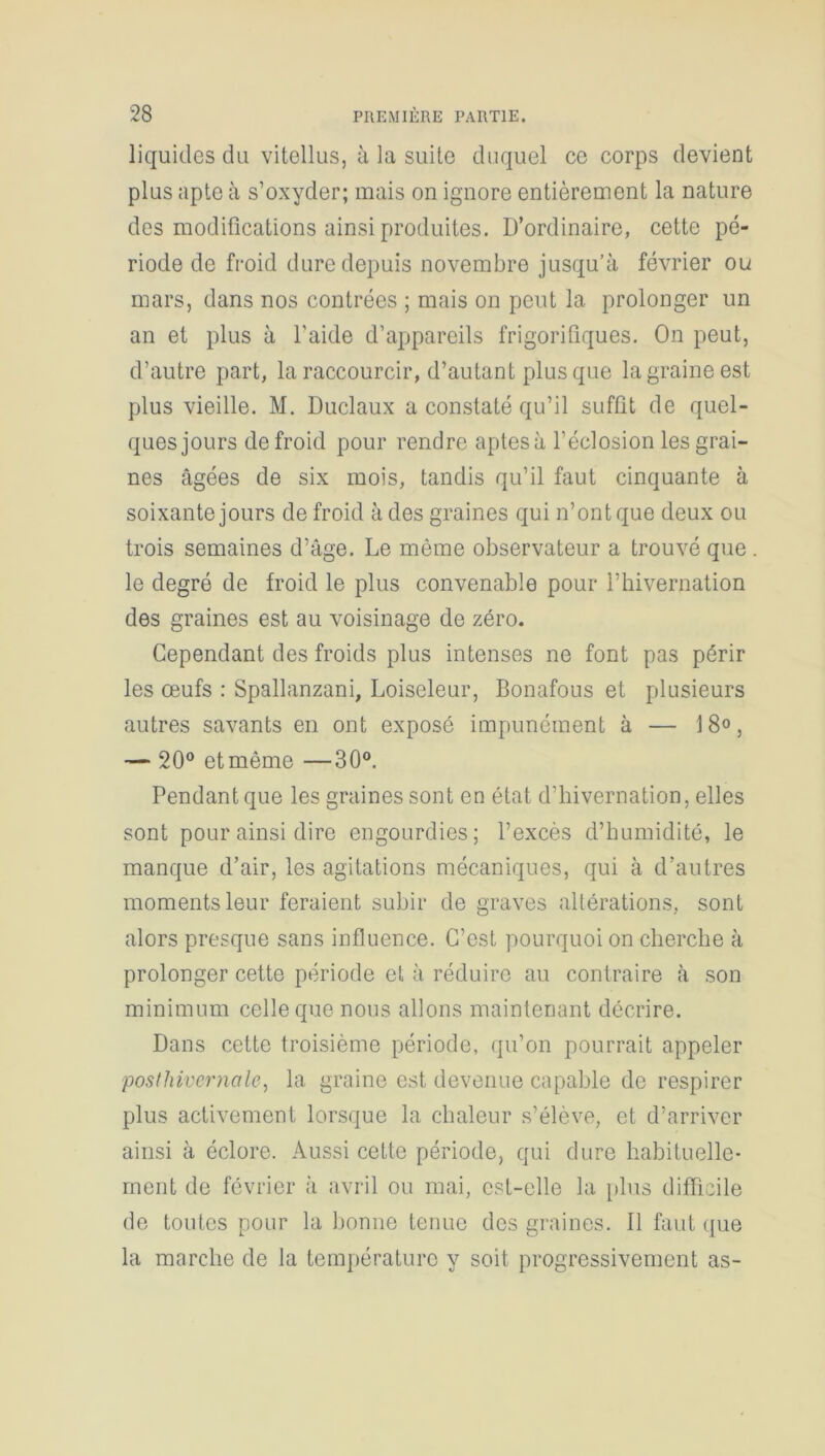 liquides du vitellus, à la suite duquel ce corps devient plus apte à s’oxyder; mais on ignore entièrement la nature des modifications ainsi produites. D’ordinaire, cette pé- riode de froid dure depuis novembre jusqu’à février ou mars, dans nos contrées ; mais on peut la prolonger un an et plus à l’aide d’appareils frigorifiques. On peut, d’autre part, la raccourcir, d’autant plus que la graine est plus vieille. M. Duclaux a constaté qu’il suffit de quel- ques jours de froid pour rendre aptes à l’éclosion les grai- nes âgées de six mois, tandis qu’il faut cinquante à soixante jours de froid à des graines qui n’ont que deux ou trois semaines d’âge. Le même observateur a trouvé que . le degré de froid le plus convenable pour l’hivernation des graines est au voisinage de zéro. Cependant des froids plus intenses ne font pas périr les œufs : Spallanzani, Loiseleur, Bonafous et plusieurs autres savants en ont exposé impunément à — 18°, — 20° et même —30°. Pendant que les graines sont en état d’iiivernation, elles sont pour ainsi dire engourdies; l’excès d’humidité, le manque d’air, les agitations mécaniques, qui à d’autres moments leur feraient subir de graves altérations, sont alors presque sans influence. C’est pourquoi on cherche à prolonger cette période et à réduire au contraire à son minimum celle que nous allons maintenant décrire. Dans cette troisième période, qu’on pourrait appeler posthivernale, la graine est devenue capable de respirer plus activement lorsque la chaleur s’élève, et d’arriver ainsi à éclore. Aussi cette période, qui dure habituelle- ment de février à avril ou mai, est-elle la plus difficile de toutes pour la bonne tenue des graines. Il faut que la marche de la température y soit progressivement as-