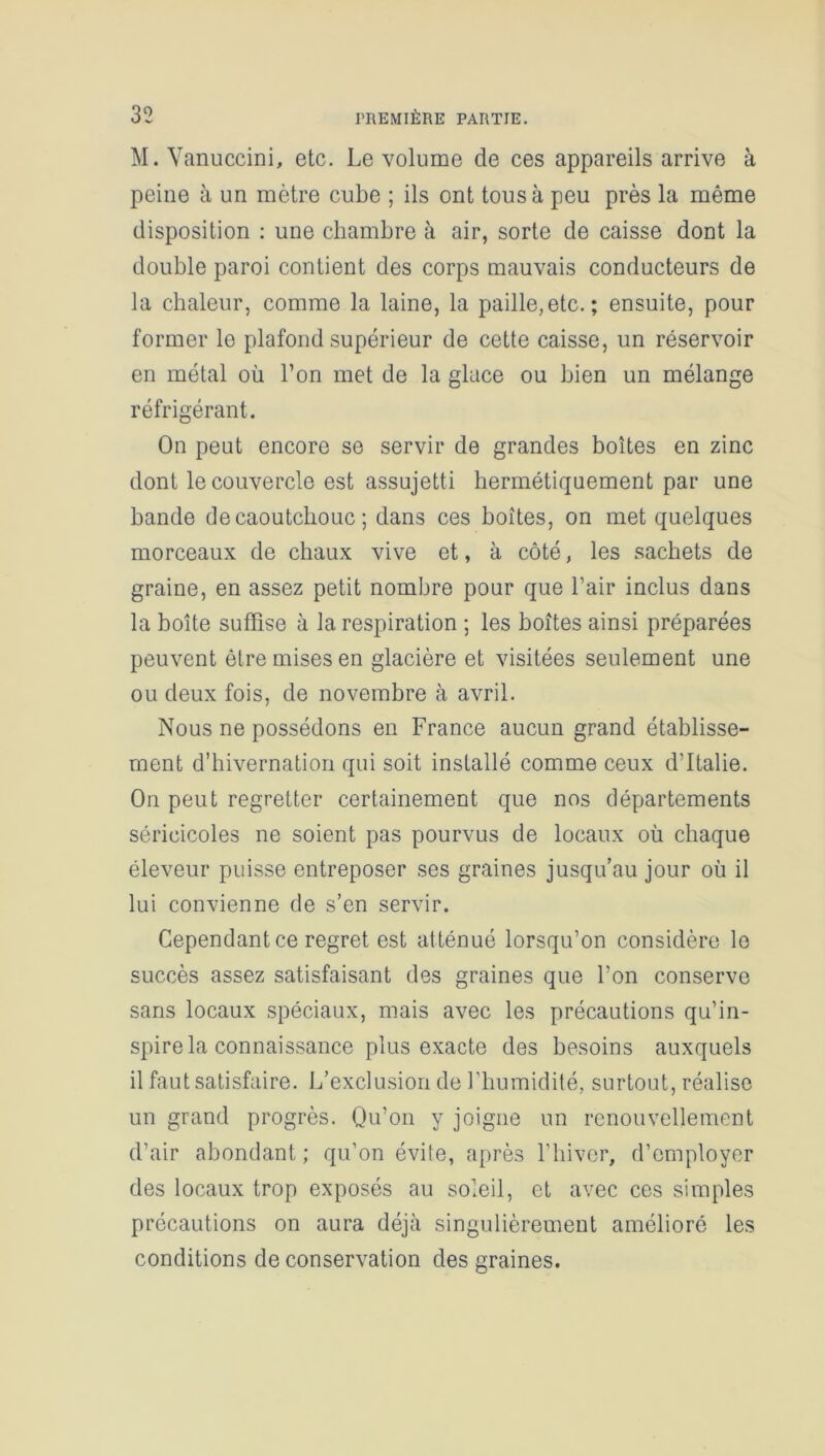 M. Vanuccini, etc. Le volume de ces appareils arrive à peine à un mètre cube ; ils ont tous à peu près la même disposition : une chambre à air, sorte de caisse dont la double paroi contient des corps mauvais conducteurs de la chaleur, comme la laine, la paille,etc.; ensuite, pour former le plafond supérieur de cette caisse, un réservoir en métal où l’on met de la glace ou bien un mélange réfrigérant. On peut encore se servir de grandes boîtes en zinc dont le couvercle est assujetti hermétiquement par une bande de caoutchouc ; dans ces boîtes, on met quelques morceaux de chaux vive et, à côté, les sachets de graine, en assez petit nombre pour que l’air inclus dans la boîte suffise à la respiration ; les boîtes ainsi préparées peuvent être mises en glacière et visitées seulement une ou deux fois, de novembre à avril. Nous ne possédons en France aucun grand établisse- ment d’hivernation qui soit installé comme ceux d’Italie. On peut regretter certainement que nos départements séricicoles ne soient pas pourvus de locaux où chaque éleveur puisse entreposer ses graines jusqu’au jour où il lui convienne de s’en servir. Cependant ce regret est atténué lorsqu’on considère le succès assez satisfaisant des graines que l’on conserve sans locaux spéciaux, mais avec les précautions qu’in- spire la connaissance plus exacte des besoins auxquels il faut satisfaire. L’exclusion de l’humidité, surtout, réalise un grand progrès. Qu’on y joigne un renouvellement d’air abondant ; qu’on évite, après l’hiver, d’employer des locaux trop exposés au soleil, et avec ces simples précautions on aura déjà singulièrement amélioré les conditions de conservation des graines.