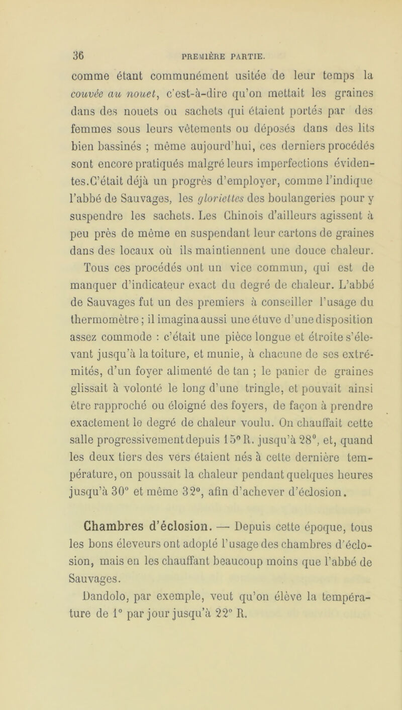 comme étant communément usitée de leur temps la couvée au nouet, c’est-à-dire qu’on mettait les graines dans des nouets ou sachets qui étaient portés par des femmes sous leurs vêtements ou déposés dans des lits bien bassinés ; môme aujourd'hui, ces derniers procédés sont encore pratiqués malgré leurs imperfections éviden- tes.C’était déjà un progrès d’employer, comme l’indique l’abbé de Sauvages, les gloriettes des boulangeries pour y suspendre les sachets. Les Chinois d’ailleurs agissent à peu près de même en suspendant leur cartons de graines dans des locaux où ils maintiennent une douce chaleur. Tous ces procédés ont un vice commun, qui est de manquer d’indicateur exact du degré de chaleur. L’abbé de Sauvages fut un des premiers à conseiller l’usage du thermomètre; il imaginaaussi une étuve d’unedisposition assez commode : c’était une pièce longue et étroite s’éle- vant jusqu’à la toiture, et munie, à chacune de ses extré- mités, d’un foyer alimenté de tan ; le panier de graines glissait à volonté le long d’une tringle, et pouvait ainsi être rapproché ou éloigné des foyers, de façon à prendre exactement le degré de chaleur voulu. On chauffait cette salle progressivement depuis 15° R. jusqu’à 28°, et, quand les deux tiers des vers étaient nés à cette dernière tem- pérature, on poussait la chaleur pendant quelques heures jusqu’à 30° et même 32°, afin d’achever d’éclosion. Chambres d’éclosion. — Depuis cette époque, tous les bons éleveurs ont adopté l’usage des chambres d’éclo- sion, mais en les chauffant beaucoup moins que l’abbé de Sauvages. Dandolo, par exemple, veut qu’on élève la tempéra- ture de 1° par jour jusqu’à 22° R.