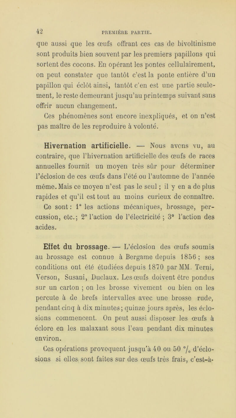 que aussi que les œufs offrant ces cas de bivoltinisme sont produits bien souvent par les premiers papillons qui sortent des cocons. En opérant les pontes cellulairement, on peut constater que tantôt c’est la ponte entière d’un papillon qui éclôt ainsi, tantôt c’en est une partie seule- ment, le reste demeurant jusqu’au printemps suivant sans offrir aucun changement. Ces phénomènes sont encore inexpliqués, et on n’est pas maître de les reproduire à volonté. Hivernation artificielle. — Nous avens vu, au contraire, que l’hivernation artificielle des œufs de races annuelles fournit un moyen très sûr pour déterminer l’éclosion de ces œufs dans l’été ou l’automne de l’année même. Mais ce moyen n’est pas le seul ; il y en a de plus rapides et qu’il est tout au moins curieux de connaître. Ce sont : 1° les actions mécaniques, brossage, per- cussion, etc.; 2° l’action de l’électricité ; 3° l’action des acides. Effet du brossage. — L’éclosion des œufs soumis au brossage est connue à Bergame depuis 1856; ses conditions ont été étudiées depuis 1870 par MM. Terni, Yerson, Susani, Duclaux. Les œufs doivent être pondus sur un carton ; on les brosse vivement ou bien on les percute à de brefs intervalles avec une brosse rude, pendant cinq à dix minutes; quinze jours après, les éclo- sions commencent. On peut aussi disposer les œufs à éclore en les malaxant sous l’eau pendant dix minutes environ. Ces opérations provoquent jusqu’à 40 ou 50 °/0 d’éclo- sions si elles sont faites sur des œufs très frais, c’est-à-