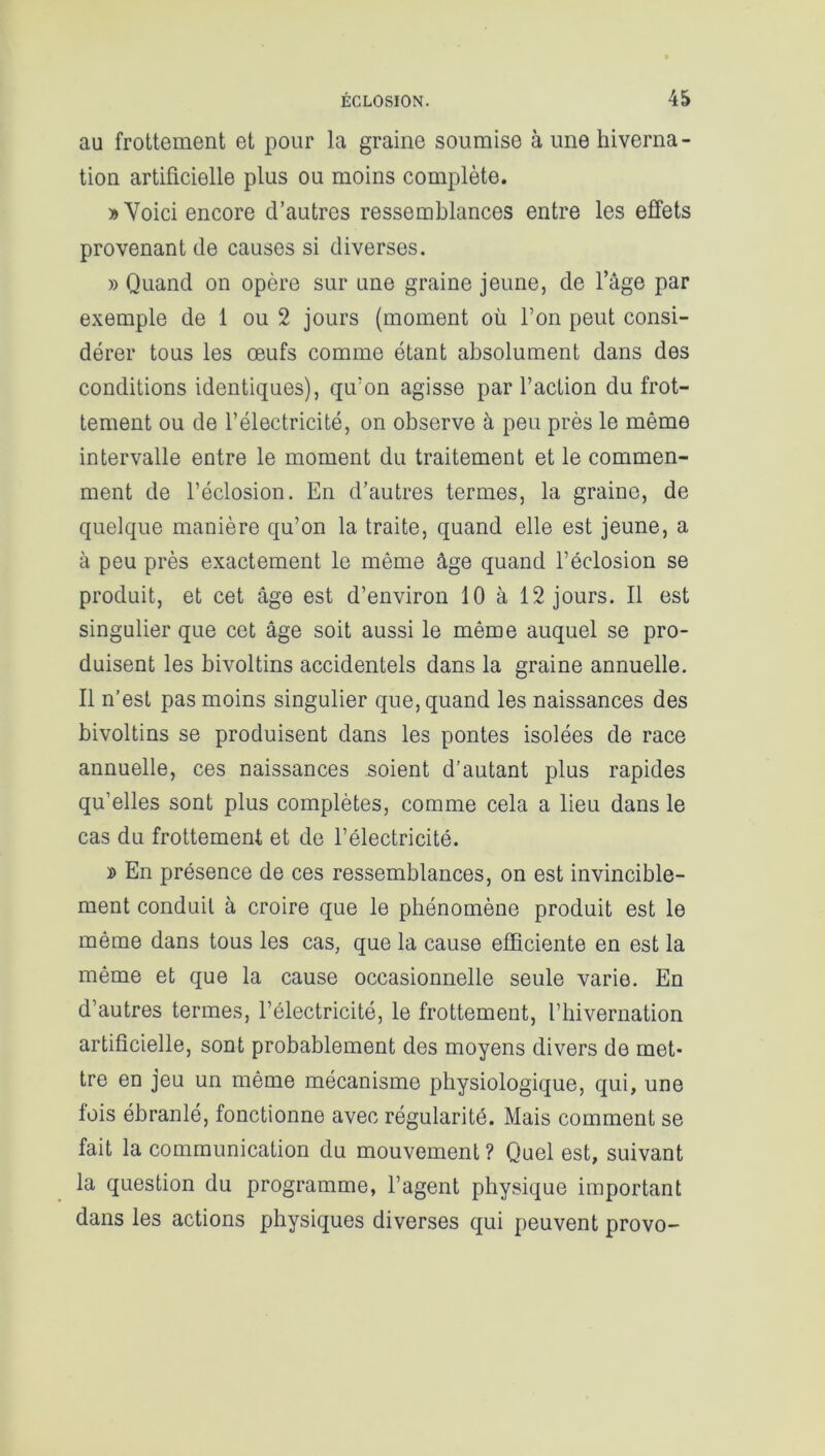 au frottement et pour la graine soumise à une hiverna - tion artificielle plus ou moins complète. » Voici encore d’autres ressemblances entre les effets provenant de causes si diverses. » Quand on opère sur une graine jeune, de l’âge par exemple de 1 ou 2 jours (moment où l’on peut consi- dérer tous les œufs comme étant absolument dans des conditions identiques), qu’on agisse par l’action du frot- tement ou de l’électricité, on observe à peu près le même intervalle entre le moment du traitement et le commen- ment de l’éclosion. En d’autres termes, la graine, de quelque manière qu’on la traite, quand elle est jeune, a à peu près exactement le même âge quand l’éclosion se produit, et cet âge est d’environ 10 à 12 jours. Il est singulier que cet âge soit aussi le même auquel se pro- duisent les bivoltins accidentels dans la graine annuelle. Il n’est pas moins singulier que, quand les naissances des bivoltins se produisent dans les pontes isolées de race annuelle, ces naissances soient d’autant plus rapides qu’elles sont plus complètes, comme cela a lieu dans le cas du frottement et de l’électricité. d En présence de ces ressemblances, on est invincible- ment conduit à croire que le phénomène produit est le même dans tous les cas, que la cause efficiente en est la même et que la cause occasionnelle seule varie. En d’autres termes, l’électricité, le frottement, l’hivernation artificielle, sont probablement des moyens divers de met* tre en jeu un même mécanisme physiologique, qui, une lois ébranlé, fonctionne avec régularité. Mais comment se fait la communication du mouvement ? Quel est, suivant la question du programme, l’agent physique important dans les actions physiques diverses qui peuvent provo-