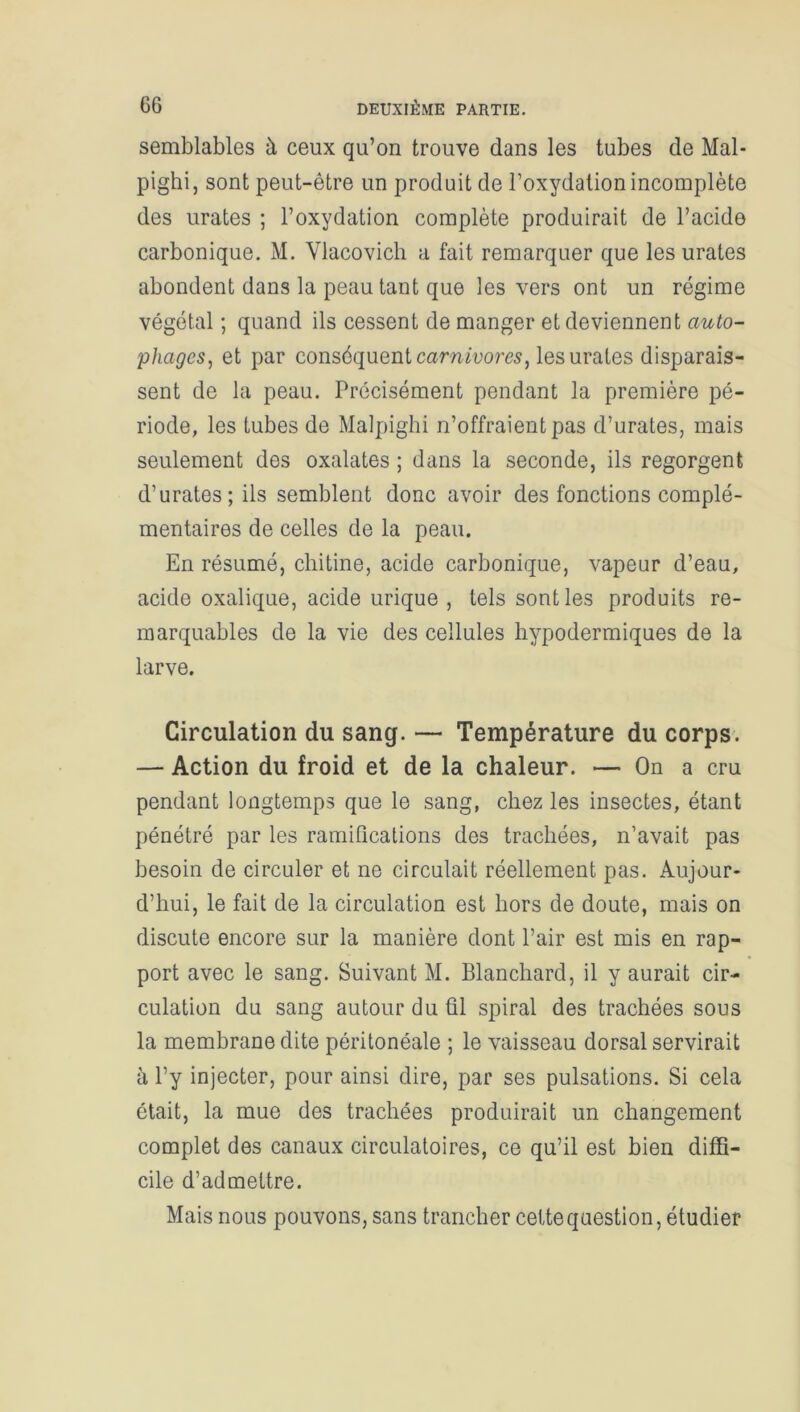 semblables à ceux qu’on trouve dans les tubes de Mal- pighi, sont peut-être un produit de l’oxydation incomplète des urates ; l’oxydation complète produirait de l’acide carbonique. M. Vlacovich a fait remarquer que les urates abondent dans la peau tant que les vers ont un régime végétal ; quand ils cessent de manger et deviennent auto- phages, et par conséquent carnivores, les urates disparais- sent de la peau. Précisément pendant la première pé- riode, les tubes de Malpighi n’offraient pas d’urates, mais seulement des oxalates ; dans la seconde, ils regorgent d’urates; ils semblent donc avoir des fonctions complé- mentaires de celles de la peau. En résumé, chitine, acide carbonique, vapeur d’eau, acide oxalique, acide urique, tels sont les produits re- marquables de la vie des cellules hypodermiques de la larve. Circulation du sang. — Température du corps. — Action du froid et de la chaleur. — On a cru pendant longtemps que le sang, chez les insectes, étant pénétré par les ramifications des trachées, n’avait pas besoin de circuler et ne circulait réellement pas. Aujour- d’hui, le fait de la circulation est hors de doute, mais on discute encore sur la manière dont l’air est mis en rap- port avec le sang. Suivant M. Blanchard, il y aurait cir- culation du sang autour du fil spiral des trachées sous la membrane dite péritonéale ; le vaisseau dorsal servirait à l’y injecter, pour ainsi dire, par ses pulsations. Si cela était, la mue des trachées produirait un changement complet des canaux circulatoires, ce qu’il est bien diffi- cile d’admettre. Mais nous pouvons, sans trancher cette question, étudier