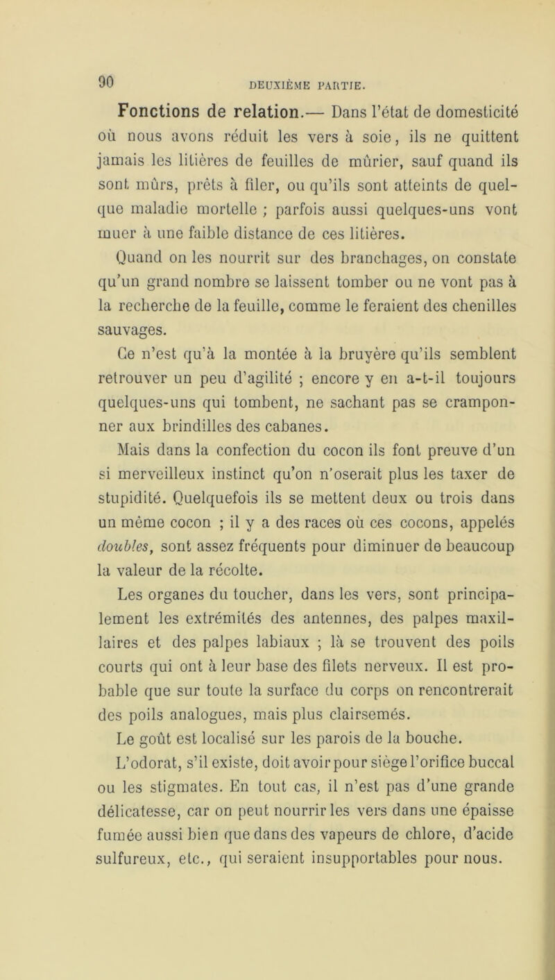 Fonctions de relation.— Dans l’état de domesticité où nous avons réduit les vers à soie, ils ne quittent jamais les litières de feuilles de mûrier, sauf quand ils sont mûrs, prêts à filer, ou qu’ils sont atteints de quel- que maladie mortelle ; parfois aussi quelques-uns vont muer à une faible distance de ces litières. Quand on les nourrit sur des branchages, on constate qu’un grand nombre se laissent tomber ou ne vont pas à la recherche de la feuille, comme le feraient des chenilles sauvages. Ce n’est qu’à la montée à la bruyère qu’ils semblent retrouver un peu d’agilité ; encore y en a-t-il toujours quelques-uns qui tombent, ne sachant pas se crampon- ner aux brindilles des cabanes. Mais dans la confection du cocon ils font preuve d’un si merveilleux instinct qu’on n’oserait plus les taxer de stupidité. Quelquefois ils se mettent deux ou trois dans un même cocon ; il y a des races où ces cocons, appelés doubles, sont assez fréquents pour diminuer de beaucoup la valeur de la récolte. Les organes du toucher, dans les vers, sont principa- lement les extrémités des antennes, des palpes maxil- laires et des palpes labiaux ; là se trouvent des poils courts qui ont à leur base des filets nerveux. Il est pro- bable que sur toute la surface du corps on rencontrerait des poils analogues, mais plus clairsemés. Le goût est localisé sur les parois de la bouche. L’odorat, s’il existe, doit avoir pour siège l’orifice buccal ou les stigmates. En tout cas, il n’est pas d'une grande délicatesse, car on peut nourrir les vers dans une épaisse fumée aussi bien que dans des vapeurs de chlore, d’acide sulfureux, etc., qui seraient insupportables pour nous.