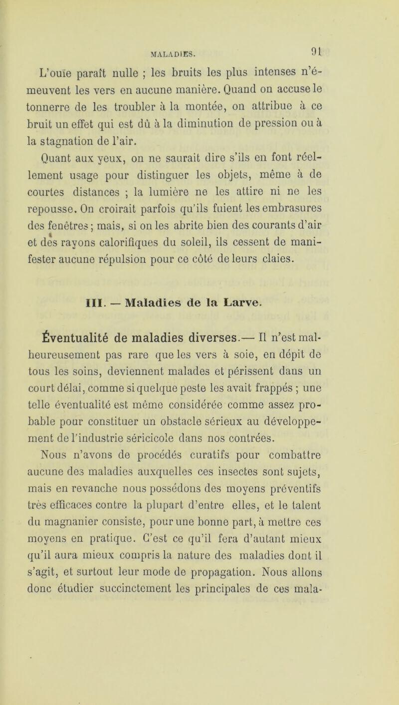 MALADIES. L’ouïe paraît nulle ; les bruits les plus intenses n’é- meuvent les vers en aucune manière. Quand on accuse le tonnerre de les troubler à la montée, on attribue à ce bruit un effet qui est dù à la diminution de pression ou à la stagnation de l’air. Quant aux yeux, on ne saurait dire s’ils en font réel- lement usage pour distinguer les objets, même à de courtes distances ; la lumière ne les attire ni ne les repousse. On croirait parfois qu’ils fuient les embrasures des fenêtres ; mais, si on les abrite bien des courants d’air et des rayons calorifiques du soleil, ils cessent de mani- fester aucune répulsion pour ce côté de leurs claies. III. — Maladies de la Larve. Éventualité de maladies diverses.— Il n’est mal- heureusement pas rare que les vers à soie, en dépit de tous les soins, deviennent malades et périssent dans un court délai, comme si quelque peste les avait frappés ; une telle éventualité est même considérée comme assez pro- bable pour constituer un obstacle sérieux au développe- ment de l’industrie séricicole dans nos contrées. Nous n’avons de procédés curatifs pour combattre aucune des maladies auxquelles ces insectes sont sujets, mais en revanche nous possédons des moyens préventifs très efficaces contre la plupart d’entre elles, et le talent du magnanier consiste, pour une bonne part, à mettre ces moyens en pratique. C’est ce qu’il fera d’autant mieux qu’il aura mieux compris la nature des maladies dout il s’agit, et surtout leur mode de propagation. Nous allons donc étudier succinctement les principales de ces mala-