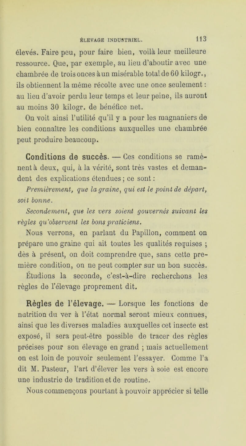 élevés. Faire peu, pour faire bien, voilà leur meilleure ressource. Que, par exemple, au lieu d’aboutir avec une chambrée de trois onces à un misérable total de 60 kilogr., ils obtiennent la même récolte avec une once seulement : au lieu d’avoir perdu leur temps et leur peine, ils auront au moins 30 kilogr. de bénéfice net. On voit ainsi l’utilité qu’il y a pour les raagnaniers de bien connaître les conditions auxquelles une chambrée peut produire beaucoup. Conditions de succès. — Ces conditions se ramè- nent à deux, qui, à la vérité, sont très vastes et deman- dent des explications étendues ; ce sont : Premièrement, que la graine, qui est le point de départ, soit bonne. Secondement, que les vers soient gouvernés suivant les règles qu’observent les bons praticiens. Nous verrons, en parlant du Papillon, comment on prépare une graine qui ait toutes les qualités requises ; dès à présent, on doit comprendre que, sans cette pre- mière condition, on ne peut compter sur un bon succès. Étudions la seconde, c’est-à-dire recherchons les règles de l’élevage proprement dit. Règles de l’élevage. — Lorsque les fonctions de nutrition du ver à l’état normal seront mieux connues, ainsi que les diverses maladies auxquelles cet insecte est exposé, il sera peut-être possible de tracer des règles précises pour son élevage en grand ; mais actuellement on est loin de pouvoir seulement l’essayer. Comme l’a dit M. Pasteur, l’art d’élever les vers à soie est encore une industrie de tradition et de routine. Nous commençons pourtant à pouvoir apprécier si telle