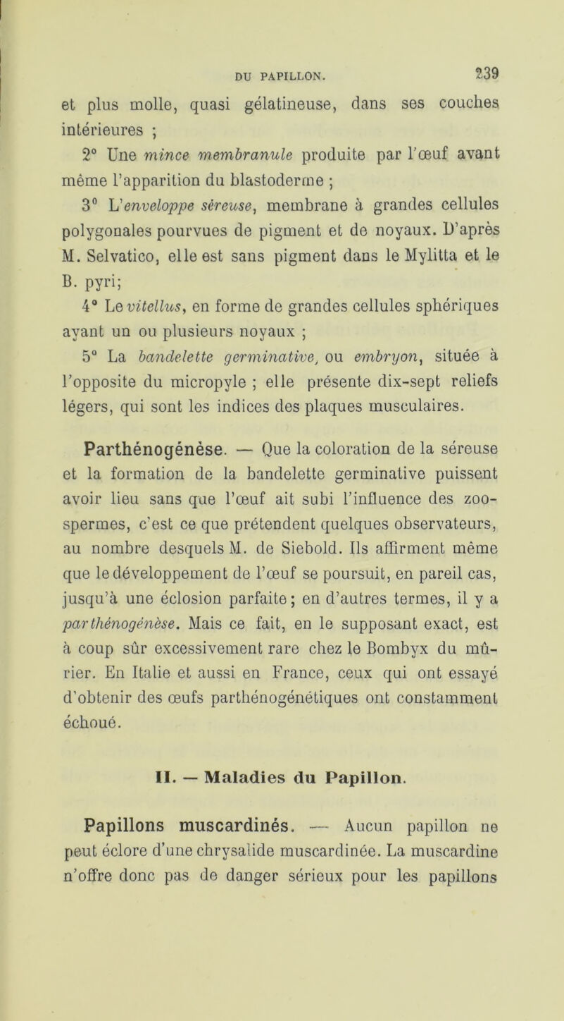 et plus molle, quasi gélatineuse, dans ses couches intérieures ; 2° Une mince membranule produite par l’œuf avant même l’apparition du blastoderme ; 3° h'enveloppe séreuse, membrane à grandes cellules polygonales pourvues de pigment et de noyaux. D’après M. Selvatico, elle est sans pigment dans le Mylitta et le B. pyri; 4° Levitellus, en forme de grandes cellules sphériques ayant un ou plusieurs noyaux ; 5° La bandelette germinative, ou embryon, située à l’opposite du micropyle ; elle présente dix-sept reliefs légers, qui sont les indices des plaques musculaires. Parthénogénèse. — Que la coloration de la séreuse et la formation de la bandelette germinative puissent avoir lieu sans que l’œuf ait subi l’influence des zoo- spermes, c'est ce que prétendent quelques observateurs, au nombre desquels M. de Siebold. Ils affirment même que le développement de l’œuf se poursuit, en pareil cas, jusqu’à une éclosion parfaite; en d’autres termes, il y a parthénogénèse. Mais ce fait, en le supposant exact, est à coup sûr excessivement rare chez le Bombyx du mû- rier. En Italie et aussi en France, ceux qui ont essayé d’obtenir des œufs parthénogénétiques ont constamment échoué. II. — Maladies du Papillon. Papillons muscardinés. — Aucun papillon ne peut éclore d’une chrysalide muscardinée. La muscardine n’offre donc pas de danger sérieux pour les papillons