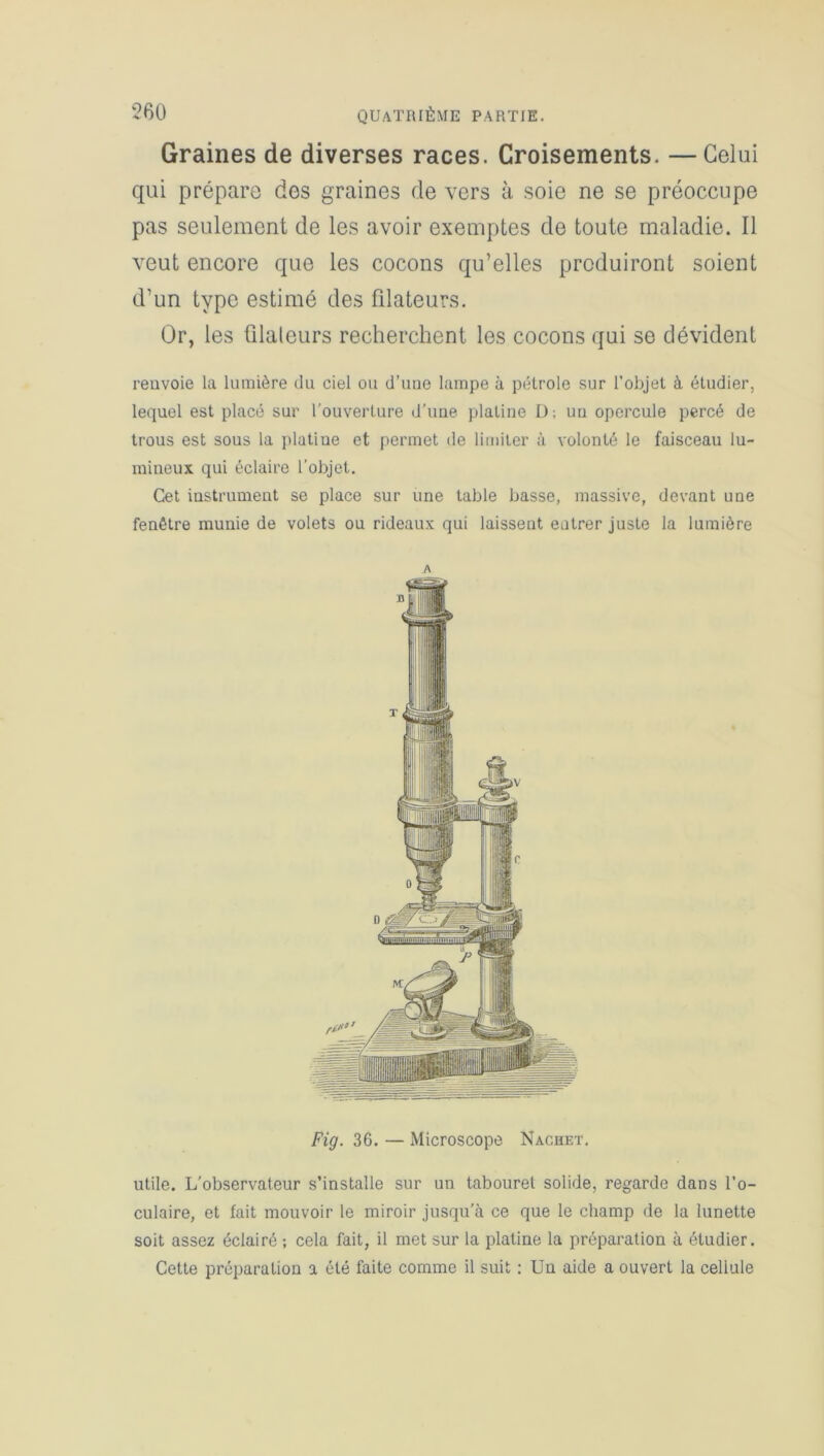 Graines de diverses races. Croisements. —Celui qui prépare des graines de vers à soie ne se préoccupe pas seulement de les avoir exemptes de toute maladie. Il veut encore que les cocons qu’elles produiront soient d’un type estimé des filateurs. Or, les ûlaleurs recherchent les cocons qui se dévident renvoie la lumière du ciel ou d’une lampe à pétrole sur l’objet à étudier, lequel est placé sur l’ouverture d’une platine D: un opercule percé de trous est sous la platine et permet de limiter à volonté le faisceau lu- mineux qui éclaire l'objet. Cet instrument se place sur une table basse, massive, devant une fenêtre munie de volets ou rideaux qui laissent entrer juste la lumière Fig. 36. — Microscope Nachet. utile. L’observateur s’installe sur un tabouret solide, regarde dans l’o- culaire, et fait mouvoir le miroir jusqu’à ce que le champ de la lunette soit assez éclairé ; cela fait, il met sur la platine la préparation à étudier. Cette préparation a été faite comme il suit : Un aide a ouvert la cellule