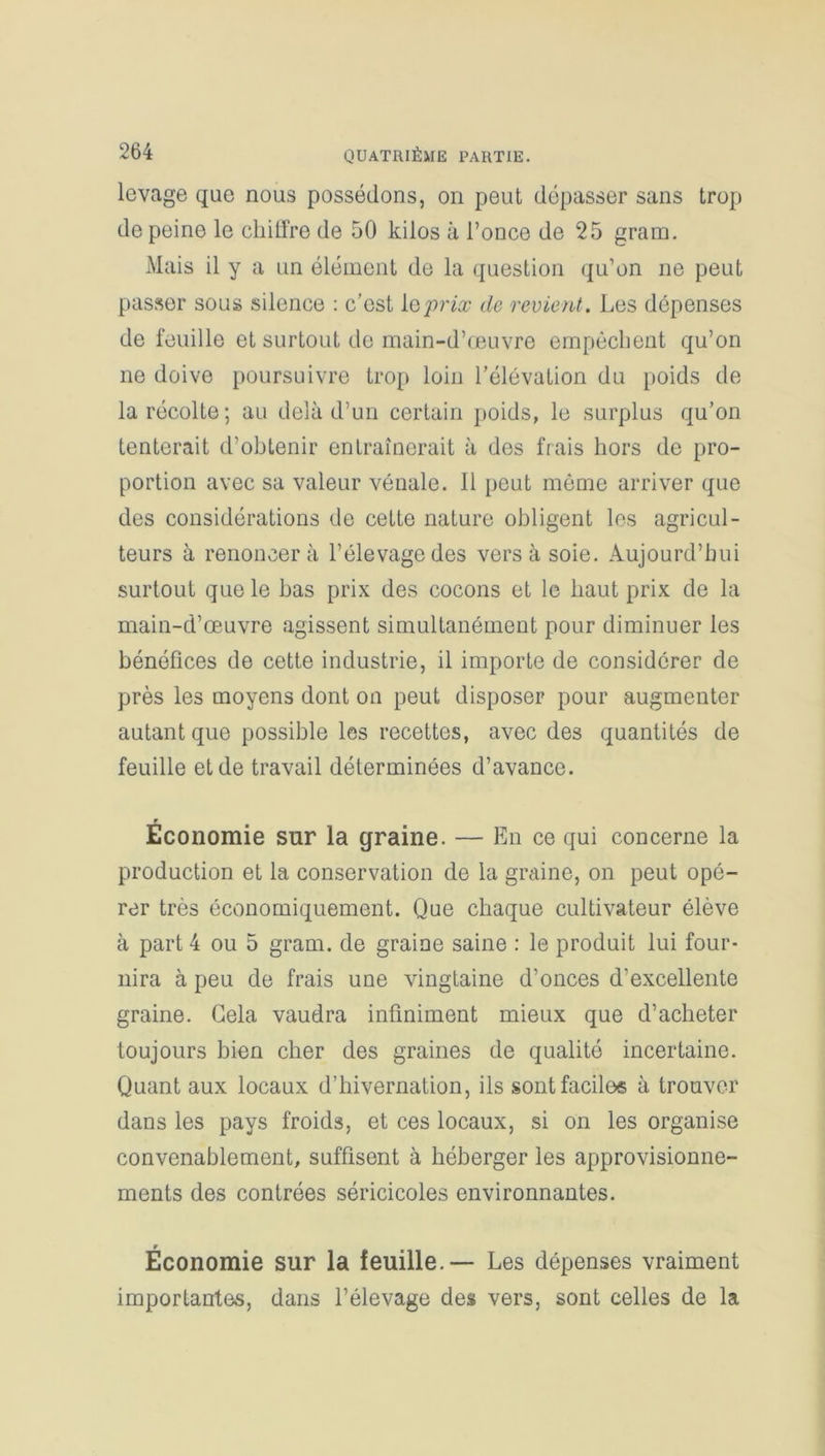levage que nous possédons, on peut dépasser sans trop de peine le cliilfre de 50 kilos à l’once de 25 gram. Mais il y a un élément de la question qu’on ne peut passer sous silence : c’est le prix de revient . Les dépenses de feuille et surtout de main-d’œuvre empêchent qu’on ne doive poursuivre trop loin l’élévation du poids de la récolte; au delà d’un certain poids, le surplus qu’on tenterait d’obtenir entraînerait à des frais hors de pro- portion avec sa valeur vénale. Il peut même arriver que des considérations de cette nature obligent les agricul- teurs à renoncera l’élevage des vers à soie. Aujourd’hui surtout que le bas prix des cocons et le haut prix de la main-d’œuvre agissent simultanément pour diminuer les bénéfices de cette industrie, il importe de considérer de près les moyens dont on peut disposer pour augmenter autant que possible les recettes, avec des quantités de feuille et de travail déterminées d’avance. Économie sur la graine. — En ce qui concerne la production et la conservation de la graine, on peut opé- rer très économiquement. Que chaque cultivateur élève à part 4 ou 5 gram. de graine saine : le produit lui four- nira à peu de frais une vingtaine d’onces d’excellente graine. Gela vaudra infiniment mieux que d’acheter toujours bien cher des graines de qualité incertaine. Quant aux locaux d’hivernation, ils sont faciles à trouver dans les pays froids, et ces locaux, si on les organise convenablement, suffisent à héberger les approvisionne- ments des contrées séricicoles environnantes. w Economie sur la feuille. — Les dépenses vraiment importantes, dans l’élevage des vers, sont celles de la