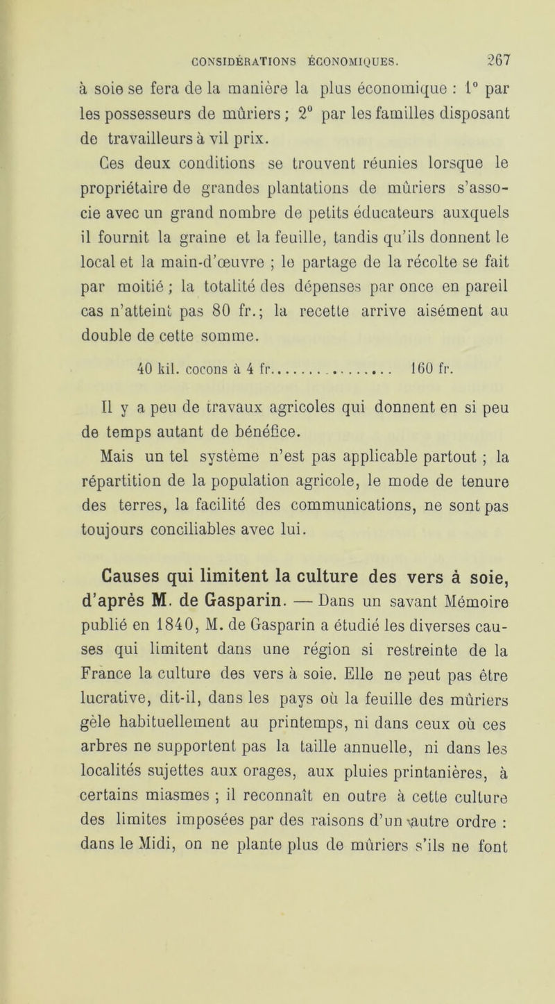 à soie se fera de la manière la plus économique : 1° par les possesseurs de mûriers ; 2° par les familles disposant de travailleurs à vil prix. Ces deux conditions se trouvent réunies lorsque le propriétaire de grandes plantations de mûriers s’asso- cie avec un grand nombre de petits éducateurs auxquels il fournit la graine et la feuille, tandis qu’ils donnent le local et la main-d’œuvre ; le partage de la récolte se fait par moitié ; la totalité des dépenses par once en pareil cas n’atteint pas 80 fr. ; la recette arrive aisément au double de cette somme. 40 kil. cocons à 4 fr 160 fr. Il y a peu de travaux agricoles qui donnent en si peu de temps autant de bénéfice. Mais un tel système n’est pas applicable partout ; la répartition de la population agricole, le mode de tenure des terres, la facilité des communications, ne sont pas toujours conciliables avec lui. Causes qui limitent la culture des vers à soie, d’après M. de Gasparin. —Dans un savant Mémoire publié en 1840, M. de Gasparin a étudié les diverses cau- ses qui limitent dans une région si restreinte de la France la culture des vers à soie. Elle ne peut pas être lucrative, dit-il, dans les pays où la feuille des mûriers gèle habituellement au printemps, ni dans ceux où ces arbres ne supportent pas la taille annuelle, ni dans les localités sujettes aux orages, aux pluies printanières, à certains miasmes ; il reconnaît en outre à cette culture des limites imposées par des raisons d’un\autre ordre : dans le Midi, on ne plante plus de mûriers s’ils ne font