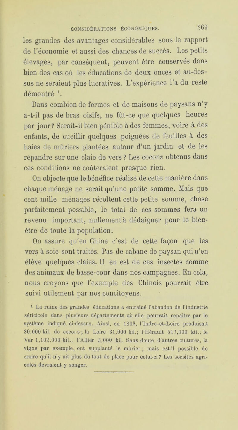 les grandes des avantages considérables sous le rapport de l’économie et aussi des chances de succès. Les petits élevages, par conséquent, peuvent être conservés dans bien des cas où les éducations de deux onces et au-des- sus ne seraient plus lucratives. L’expérience l’a du reste démontré L Dans combien de fermes et de maisons de paysans n’y a-t-il pas de bras oisifs, ne fùt-ce que quelques heures par jour? Serait-il bien pénible à des femmes, voire à des enfants, de cueillir quelques poignées de feuilles à des haies de mûriers plantées autour d’un jardin et de les répandre sur une claie de vers ? Les cocons obtenus dans ces conditions ne coûteraient presque rien. On objecte que le bénéfice réalisé de cette manière dans chaque ménage ne serait qu’une petite somme. Mais que cent mille ménages récoltent cette petite somme, chose parfaitement possible, le total de ces sommes fera un revenu important, nullement à dédaigner pour le bien- être de toute la population. On assure qu’en Chine c’est de cette façon que les vers à soie sont traités. Pas de cabane de paysan qui n’en élève quelques claies. Il en est de ces insectes comme des animaux de basse-cour dans nos campagnes. En cela, nous croyons que l’exemple des Chinois pourrait être suivi utilement par nos concitoyens. 1 La ruine des grandes éducations a entraîné l’abandon de l’industrie séricicole dans plusieurs départements où elle pourrait renaître par le système indiqué ci-dessus. Ainsi, en 1808, l’Indre-et-Loire produisait 30,000 kil. de cocons; la Loire 31,000 kil.; l’Hérault 517,000 kil.; le Var 1,102,000 kil.; l’Ailier 3,000 kil. Sans doute d’autres culLures, la vigne par exemple, ont supplanté le mûrier ; mais est-il possible de croire qu’il n’y ait plus du tout de place pour celui-ci? Les sociétés agri- coles devraient y songer.