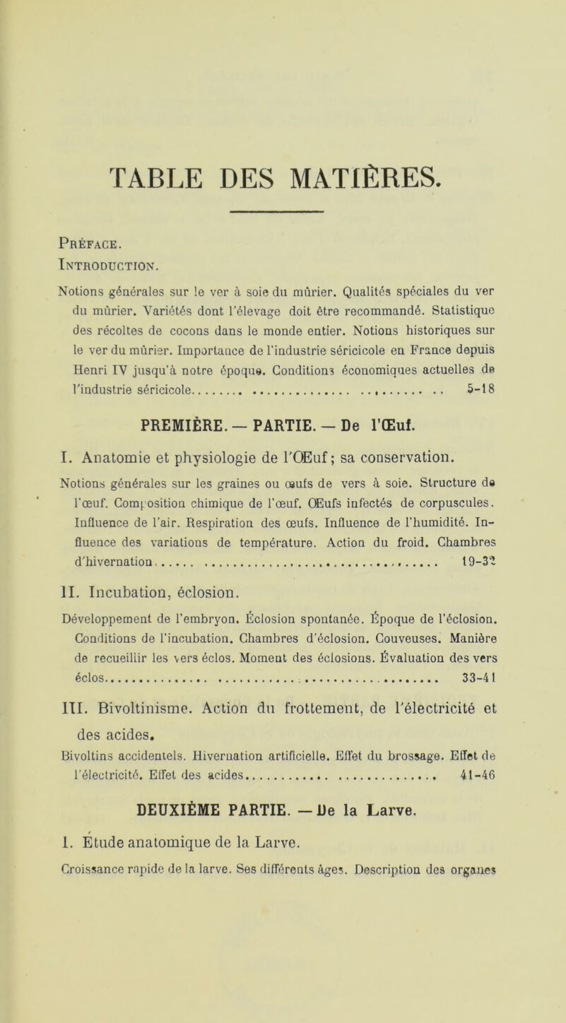 TABLE DES MATIÈRES. Préface. Introduction. Notions générales sur le ver à soie du mûrier. Qualités spéciales du ver du mûrier. Variétés dont l’élevage doit être recommandé. Statistique des récoltes de cocons dans le monde entier. Notions historiques sur le ver du mûrier. Importance de l’industrie séricicole en France depuis Henri IV jusqu’à notre époque. Conditions économiques actuelles de l'industrie séricicole 5-18 PREMIÈRE. — PARTIE. - De l’Œuf. I. Anatomie et physiologie de TQEuf ; sa conservation. Notions générales sur les graines ou œufs de vers à soie. Structure de l’œuf. Composition chimique de l’œuf. OEufs infectés de corpuscules. Influence de l'air. Respiration des œufs. Influence de l’humidité. In- fluence des variations de température. Action du froid. Chambres d'hivernation 19-3Ï II. Incubation, éclosion. Développement de l’embryon. Éclosion spontanée. Époque de l’éclosion. Conditions de l’incubation. Chambres d’éclosion. Couveuses. Manière de recueillir les vers éclos. Moment des éclosions. Évaluation des vers éclos 33-4 I III. Bivoltinisme. Action du frottement, de l'électricité et des acides. Bivoltins accidentels. Hiveruation artificielle. Effet du brossage. Effet de l’électricité. Effet des acides 41-46 DEUXIÈME PARTIE. - De la Larve. I. Etude anatomique de la Larve. Croissance rapide de la larve. Ses différents âges. Description des organes