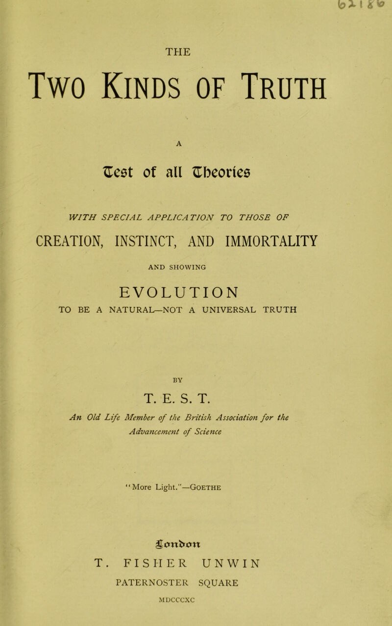 THE Two Kinds of Truth A {Test of all Sbeoriea WITH SPECIAL APPLICATION TO THOSE OF CREATION, INSTINCT, AND IMMORTALITY AND SHOWING EVOLUTION TO BE A NATURAL—NOT A UNIVERSAL TRUTH BY T. E. S. T. An Old Life Member of the British Association for the Advancement of Science “More Light.”—Goethe T. FISHER UNWIN PATERNOSTER SQUARE MDCCCXC