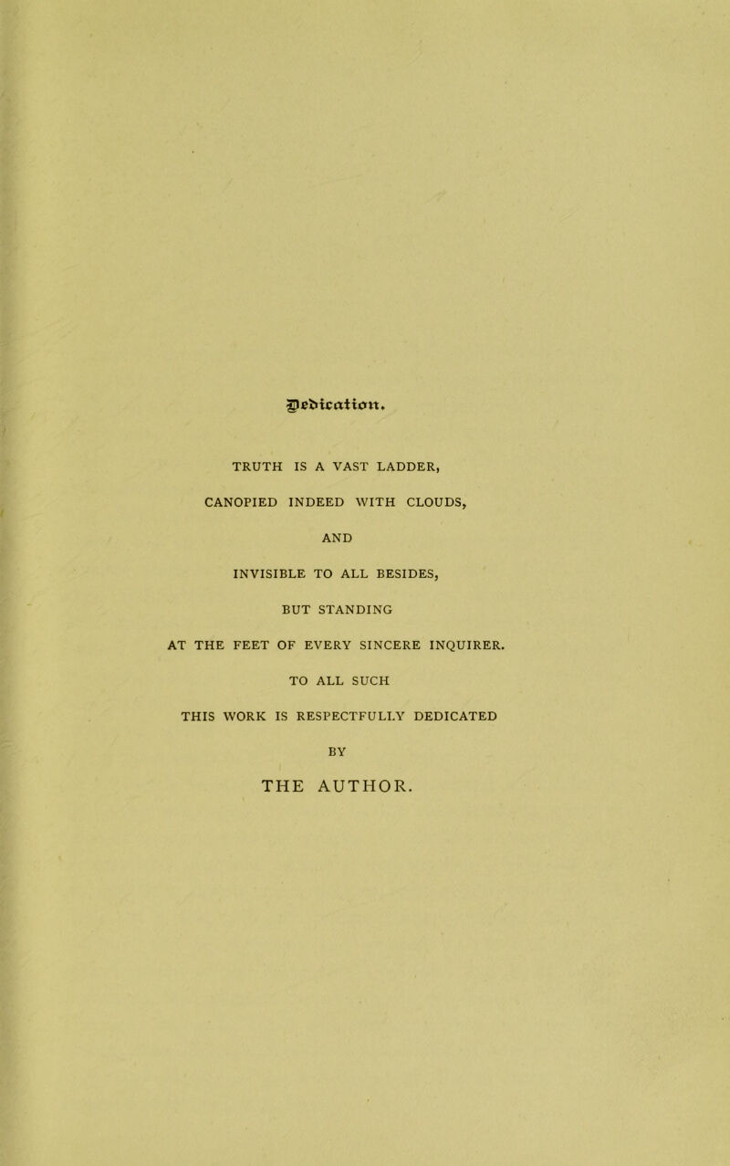 glcMcaiicm TRUTH IS A VAST LADDER, CANOPIED INDEED WITH CLOUDS, AND INVISIBLE TO ALL BESIDES, BUT STANDING AT THE FEET OF EVERY SINCERE INQUIRER, TO ALL SUCH THIS WORK IS RESPECTFULLY DEDICATED BY THE AUTHOR