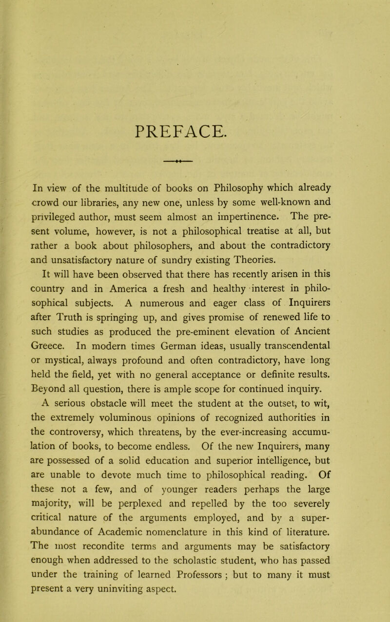 PREFACE. In view of the multitude of books on Philosophy which already crowd our libraries, any new one, unless by some well-known and privileged author, must seem almost an impertinence. The pre- sent volume, however, is not a philosophical treatise at all, but rather a book about philosophers, and about the contradictory and unsatisfactory nature of sundry existing Theories. It will have been observed that there has recently arisen in this country and in America a fresh and healthy interest in philo- sophical subjects. A numerous and eager class of Inquirers after Truth is springing up, and gives promise of renewed life to such studies as produced the pre-eminent elevation of Ancient Greece. In modern times German ideas, usually transcendental or mystical, always profound and often contradictory, have long held the field, yet with no general acceptance or definite results. Beyond all question, there is ample scope for continued inquiry. A serious obstacle will meet the student at the outset, to wit, the extremely voluminous opinions of recognized authorities in the controversy, which threatens, by the ever-increasing accumu- lation of books, to become endless. Of the new Inquirers, many are possessed of a solid education and superior intelligence, but are unable to devote much time to philosophical reading. Of these not a few, and of younger readers perhaps the large majority, will be perplexed and repelled by the too severely critical nature of the arguments employed, and by a super- abundance of Academic nomenclature in this kind of literature. The most recondite terms and arguments may be satisfactory enough when addressed to the scholastic student, who has passed under the training of learned Professors ; but to many it must present a very uninviting aspect.