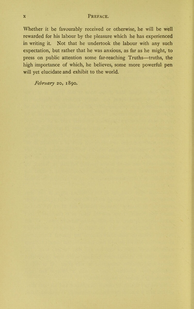 Whether it be favourably received or otherwise, he will be well rewarded for his labour by the pleasure which he has experienced in wTriting it. Not that he undertook the labour with any such expectation, but rather that he was anxious, as far as he might, to press on public attention some far-reaching Truths—truths, the high importance of which, he believes, some more powerful pen will yet elucidate and exhibit to the world. February 20, 1890.