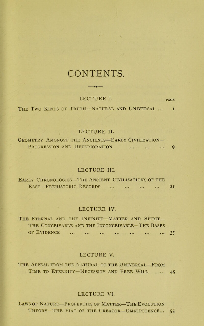 CONTENTS M LECTURE I. PAGE The Two Kinds of Truth—Natural and Universal ... i LECTURE II. Geometry Amongst the Ancients—Early Civilization- Progression and Deterioration 9 LECTURE III. Early Chronologies—The Ancient Civilizations of the East—Prehistoric Records 21 LECTURE IV. The Eternal and the Infinite—Matter and Spirit— The Conceivable and the Inconceivable—The Bases of Evidence ... ... ... ... ... ... ... 35 LECTURE V. The Appeal from the Natural to the Universal—From Time to Eternity—Necessity and Free Will ... 45 LECTURE VI. Laws of Nature—Properties of Matter—The Evolution Theory—The Fiat of the Creator—Omnipotence... 55