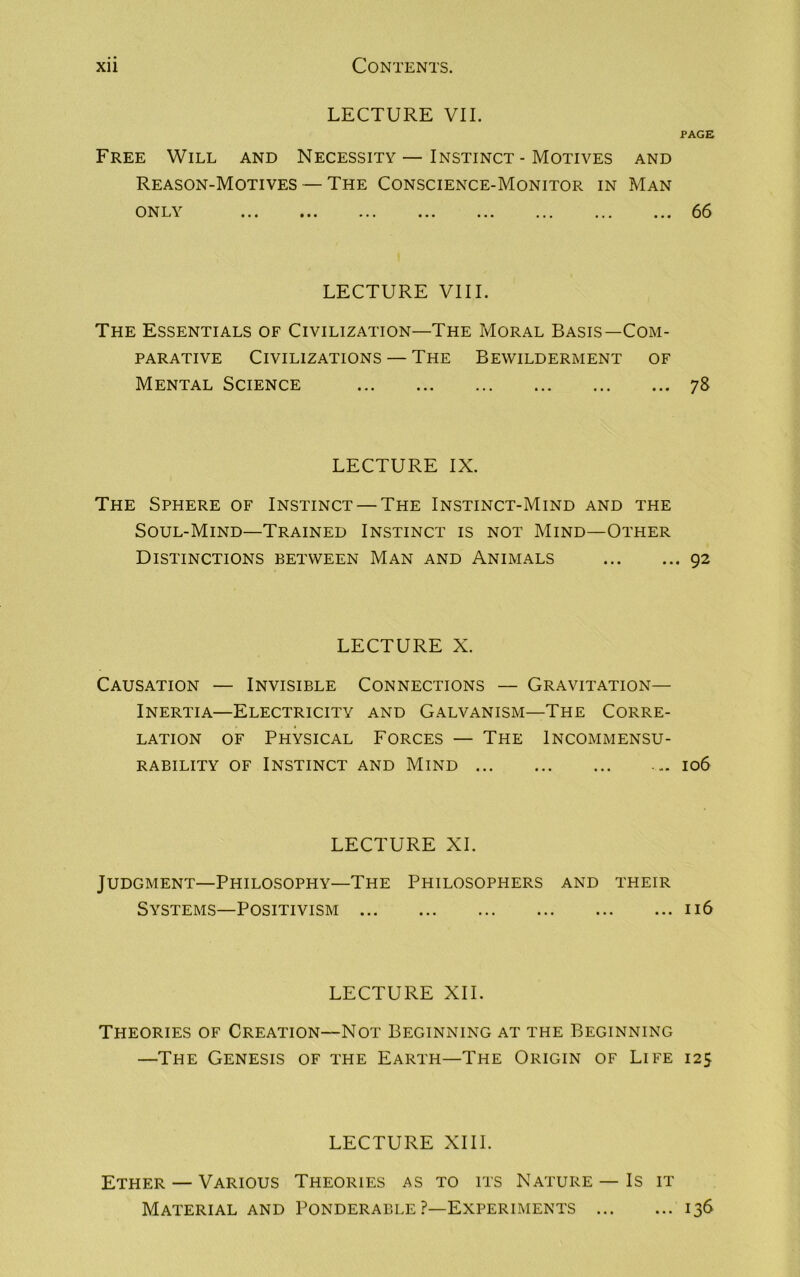 LECTURE VII. PAGE Free Will and Necessity — Instinct - Motives and Reason-Motives — The Conscience-Monitor in Man ONL\ ... ... ... ... ... ... ... ... 66 LECTURE VIII. The Essentials of Civilization—The Moral Basis—Com- parative Civilizations — The Bewilderment of Mental Science 78 LECTURE IX. The Sphere of Instinct — The Instinct-Mind and the Soul-Mind—Trained Instinct is not Mind—Other Distinctions between Man and Animals 92 LECTURE X. Causation — Invisible Connections — Gravitation- Inertia—Electricity and Galvanism—The Corre- lation of Physical Forces — The Incommensu- rability of Instinct and Mind ... 106 LECTURE XL Judgment—Philosophy—The Philosophers and their Systems—Positivism 116 LECTURE XII. Theories of Creation—Not Beginning at the Beginning —The Genesis of the Earth—The Origin of Life 125 LECTURE XIII. Ether — Various Theories as to its Nature —Is it Material and Ponderable ?—Experiments 136