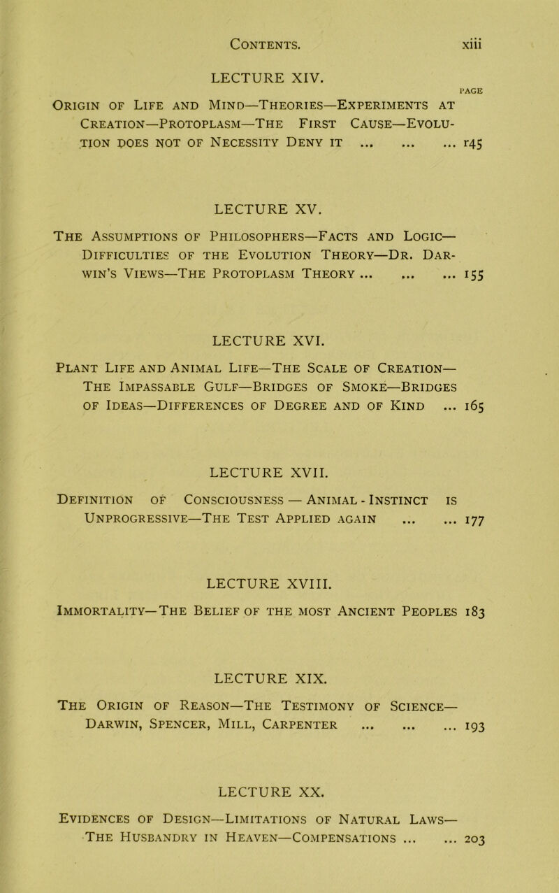 LECTURE XIV. PAGE Origin of Life and Mind—Theories—Experiments at Creation—Protoplasm—The First Cause—Evolu- tion does not of Necessity Deny it r45 LECTURE XV. The Assumptions of Philosophers—Facts and Logic— Difficulties of the Evolution Theory—Dr. Dar- win’s Views—The Protoplasm Theory 155 LECTURE XVI. Plant Life and Animal Life—The Scale of Creation— The Impassable Gulf—Bridges of Smoke—Bridges of Ideas—Differences of Degree and of Kind ... 165 LECTURE XVII. Definition of Consciousness — Animal - Instinct is Unprogressive—The Test Applied again 177 LECTURE XVIII. Immortality—The Belief of the most Ancient Peoples 183 LECTURE XIX. The Origin of Reason—The Testimony of Science— Darwin, Spencer, Mill, Carpenter 193 LECTURE XX. Evidences of Design—Limitations of Natural Laws— The Husbandry in Heaven—Compensations ... ... 203