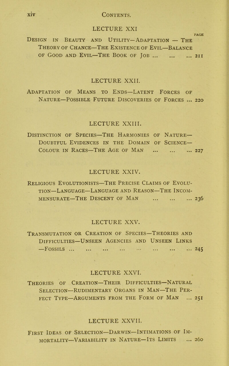 LECTURE XXI PAGE Design in Beauty and Utility—Adaptation — The Theory of Chance—The Existence of Evil—Balance of Good and Evil—The Book of Job 211 LECTURE XXII. Adaptation of Means to Ends—Latent Forces of Nature—Possible Future Discoveries of Forces ... 220 LECTURE XXIII. Distinction of Species—The Harmonies of Nature— Doubtful Evidences in the Domain of Science- Colour in Races—The Age of Man 227 LECTURE XXIV. Religious Evolutionists—The Precise Claims of Evolu- tion—Language—Language and Reason—The Incom- mensurate—The Descent of Man 236 LECTURE XXV. Transmutation or Creation of Species—Theories and Difficulties—Unseen Agencies and Unseen Links —Fossils ... ... ... ... • ... ... ... 245 LECTURE XXVI. Theories of Creation—Their Difficulties—Natural Selection—Rudimentary Organs in Man—The Per- fect Type—Arguments from the Form of Man ... 251 LECTURE XXVII. First Ideas of Selection—Darwin—Intimations of Im- mortality—Variability in Nature—Its Limits ... 260