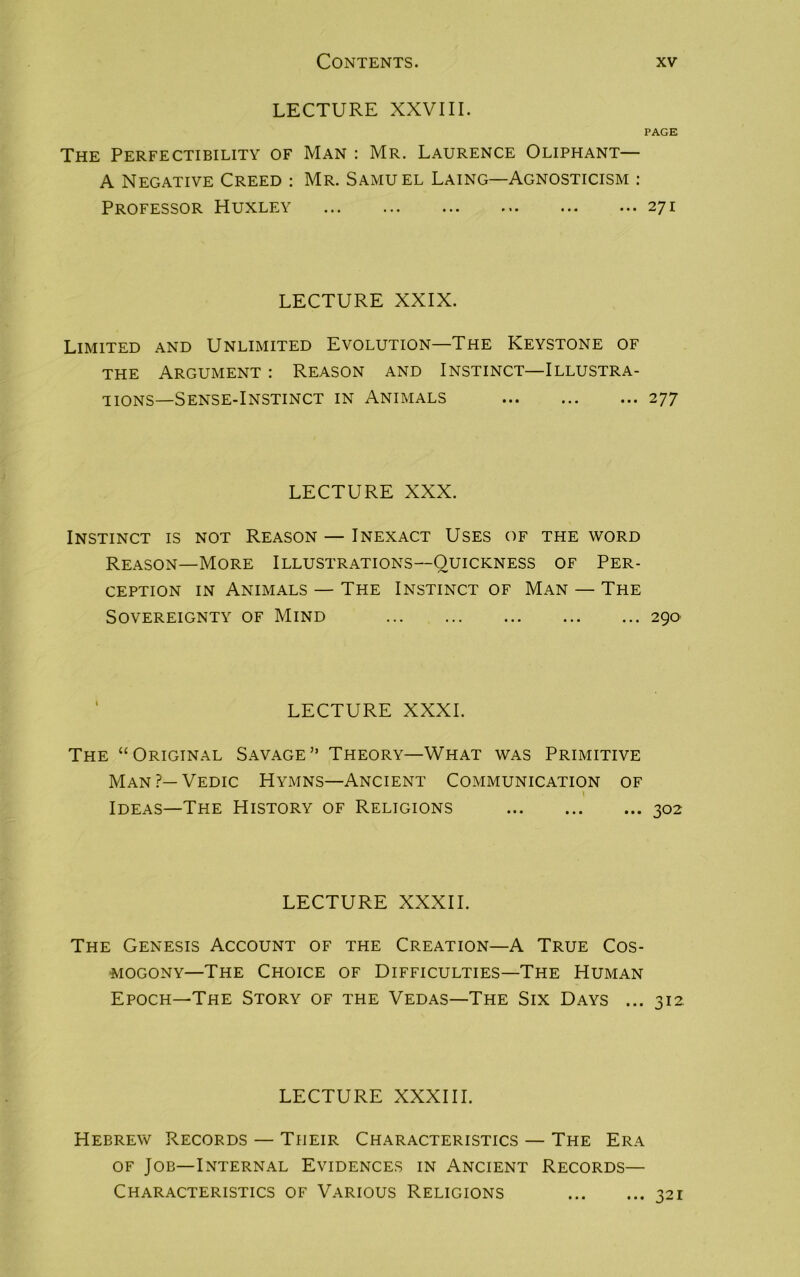 LECTURE XXVIII. PAGE The Perfectibility of Man : Mr. Laurence Oliphant— A Negative Creed : Mr. Samuel Laing—Agnosticism : Professor Huxley ... ... ... ... ... ... 271 LECTURE XXIX. Limited and Unlimited Evolution—The Keystone of the Argument : Reason and Instinct—Illustra- tions—Sense-Instinct in Animals 277 LECTURE XXX. Instinct is not Reason — Inexact Uses of the word Reason—More Illustrations—Quickness of Per- ception in Animals — The Instinct of Man — The Sovereignty of Mind 290 LECTURE XXXI. The “Original Savage” Theory—What was Primitive Man?—Vedic Hymns—Ancient Communication of \ Ideas—The History of Religions 302 LECTURE XXXII. The Genesis Account of the Creation—A True Cos- mogony—The Choice of Difficulties—The Human Epoch—The Story of the Vedas—The Six Days ... 312. LECTURE XXXIII. Hebrew Records — Their Characteristics — The Era of Job—Internal Evidences in Ancient Records— Characteristics of Various Religions 321