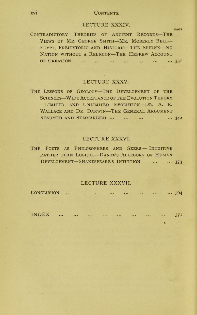 LECTURE XXXIV. Contradictory Theories of Ancient Records—The Views of Mr. George Smith—Mr. Moberly Bell— Egypt, Prehistoric and Historic—The Sphinx—No Nation without a Religion—The Hebrew Account of Creation LECTURE XXXV. The Lessons of Geology—The Development of the Sciences—Wide Acceptance of the Evolution Theory —Limited and Unlimited Evolution—Dr. A. R. Wallace and Dr. Darwin—The General Argument Resumed and Summarized LECTURE XXXVI. The Poets as Philosophers and Seers—Intuitive RATHER THAN LOGICAL—DANTE’S ALLEGORY OF HUMAN Development—Shakespeare’s Intuition LECTURE XXXVII. Conclusion PAGE 331 342 353 364 INDEX • • • • • • 37i