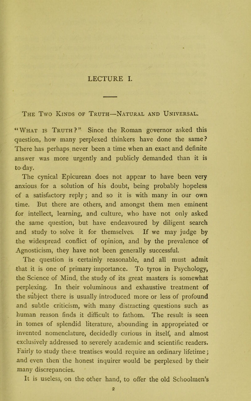 The Two Kinds of Truth—Natural and Universal. “What is Truth?” Since the Roman governor asked this question, how many perplexed thinkers have done the same? There has perhaps never been a time when an exact and definite answer was more urgently and publicly demanded than it is to day. The cynical Epicurean does not appear to have been very anxious for a solution of his doubt, being probably hopeless of a satisfactory reply; and so it is with many in our own time. But there are others, and amongst them men eminent for intellect, learning, and culture, who have not only asked the same question, but have endeavoured by diligent search and study to solve it for themselves. If we may judge by the widespread conflict of opinion, and by the prevalence of Agnosticism, they have not been generally successful. The question is certainly reasonable, and all must admit that it is one of primary importance. To tyros in Psychology, the Science of Mind, the study of its great masters is somewhat perplexing. In their voluminous and exhaustive treatment of the subject there is usually introduced more or less of profound and subtle criticism, with many distracting questions such as human reason finds it difficult to fathom. The result is seen in tomes of splendid literature, abounding in appropriated or invented nomenclature, decidedly curious in itself, and almost exclusively addressed to severely academic and scientific readers. Fairly to study these treatises would require an ordinary lifetime; and even then the honest inquirer would be perplexed by their many discrepancies. It is useless, on the other hand, to offer the old Schoolmen’s