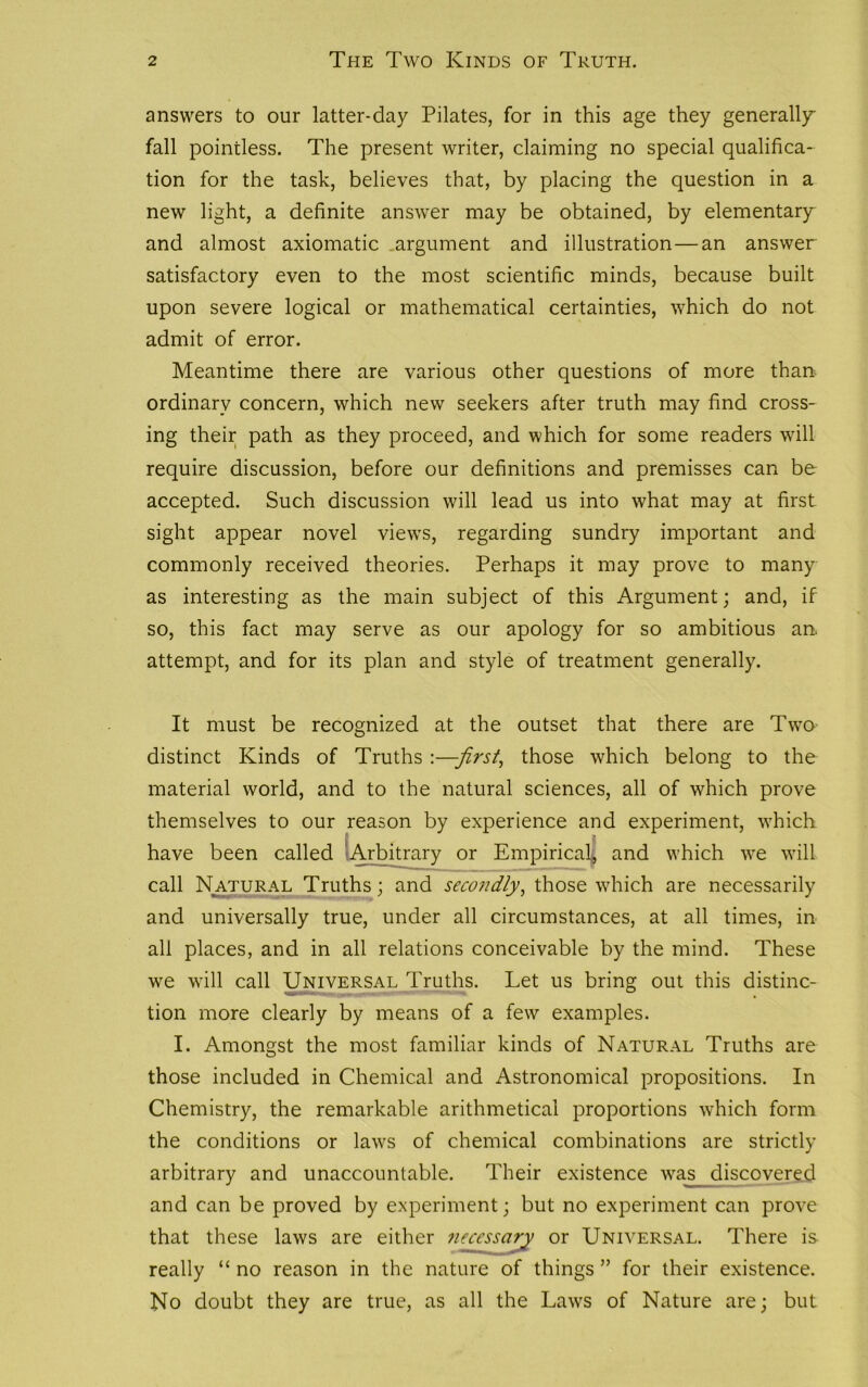 answers to our latter-day Pilates, for in this age they generally fall pointless. The present writer, claiming no special qualifica- tion for the task, believes that, by placing the question in a new light, a definite answer may be obtained, by elementary and almost axiomatic .argument and illustration — an answer satisfactory even to the most scientific minds, because built upon severe logical or mathematical certainties, which do not admit of error. Meantime there are various other questions of more than ordinary concern, which new seekers after truth may find cross- ing their path as they proceed, and which for some readers will require discussion, before our definitions and premisses can be accepted. Such discussion will lead us into what may at first sight appear novel views, regarding sundry important and commonly received theories. Perhaps it may prove to many as interesting as the main subject of this Argument; and, if so, this fact may serve as our apology for so ambitious an. attempt, and for its plan and style of treatment generally. It must be recognized at the outset that there are Two distinct Kinds of Truths :—-first, those which belong to the material world, and to the natural sciences, all of which prove themselves to our reason by experience and experiment, which have been called Arbitrary or Empirical, and which we will call Natural Truths; and secondly, those which are necessarily and universally true, under all circumstances, at all times, in all places, and in all relations conceivable by the mind. These we will call Universal Truths. Let us bring out this distinc- tion more clearly by means of a few examples. I. Amongst the most familiar kinds of Natural Truths are those included in Chemical and Astronomical propositions. In Chemistry, the remarkable arithmetical proportions which form the conditions or laws of chemical combinations are strictly arbitrary and unaccountable. Their existence was_ discovered and can be proved by experiment; but no experiment can prove that these laws are either Jieccssary or Universal. There is really “ no reason in the nature of things ” for their existence. No doubt they are true, as all the Laws of Nature are; but