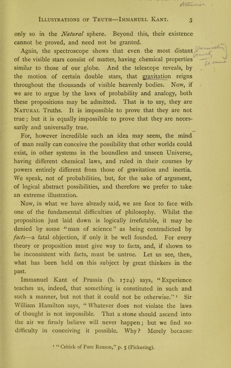 f Illustrations of Truth—Immanuel Kant. 3 only so in the Natural sphere. Beyond this, their existence cannot be proved, and need not be granted. Again, the spectroscope shows that even the most distant of the visible stars consist of matter, having chemical properties similar to those of our globe. And the telescope reveals, by the motion of certain double stars, that gravitation reigns throughout the thousands of visible heavenly bodies. Now, if we are to argue by the laws of probability and analogy, both these propositions may be admitted. That is to say, they are Natural Truths. It is impossible to prove that they are not true; but it is equally impossible to prove that they are neces- sarily and universally true. For, however incredible such an idea may seem, the mind of man really can conceive the possibility that other worlds could exist, in other systems in the boundless and unseen Universe,, having different chemical laws, and ruled in their courses by powers entirely different from those of gravitation and inertia. We speak, not of probabilities, but, for the sake of argument,, of logical abstract possibilities, and therefore we prefer to take an extreme illustration. Now, in what we have already said, we are face to face with one of the fundamental difficulties of philosophy. Whilst the proposition just laid down is logically irrefutable, it may be denied by some “man of science” as being contradicted by facts—a fatal objection, if only it be well founded. For every theory or proposition must give way to facts, and, if shown to be inconsistent with facts, must be untrue. Let us see, then, what has been held on this subject by great thinkers in the past. Immanuel Kant of Prussia (b. 1724) says, “Experience teaches us, indeed, that something is constituted in such and such a manner, but not that it could not be otherwise.”1 Sir William Hamilton says, “ Whatever does not violate the laws of thought is not impossible. That a stone should ascend into the air we firmly believe will never happen; but we find no difficulty in conceiving it possible. Why? Merely because.