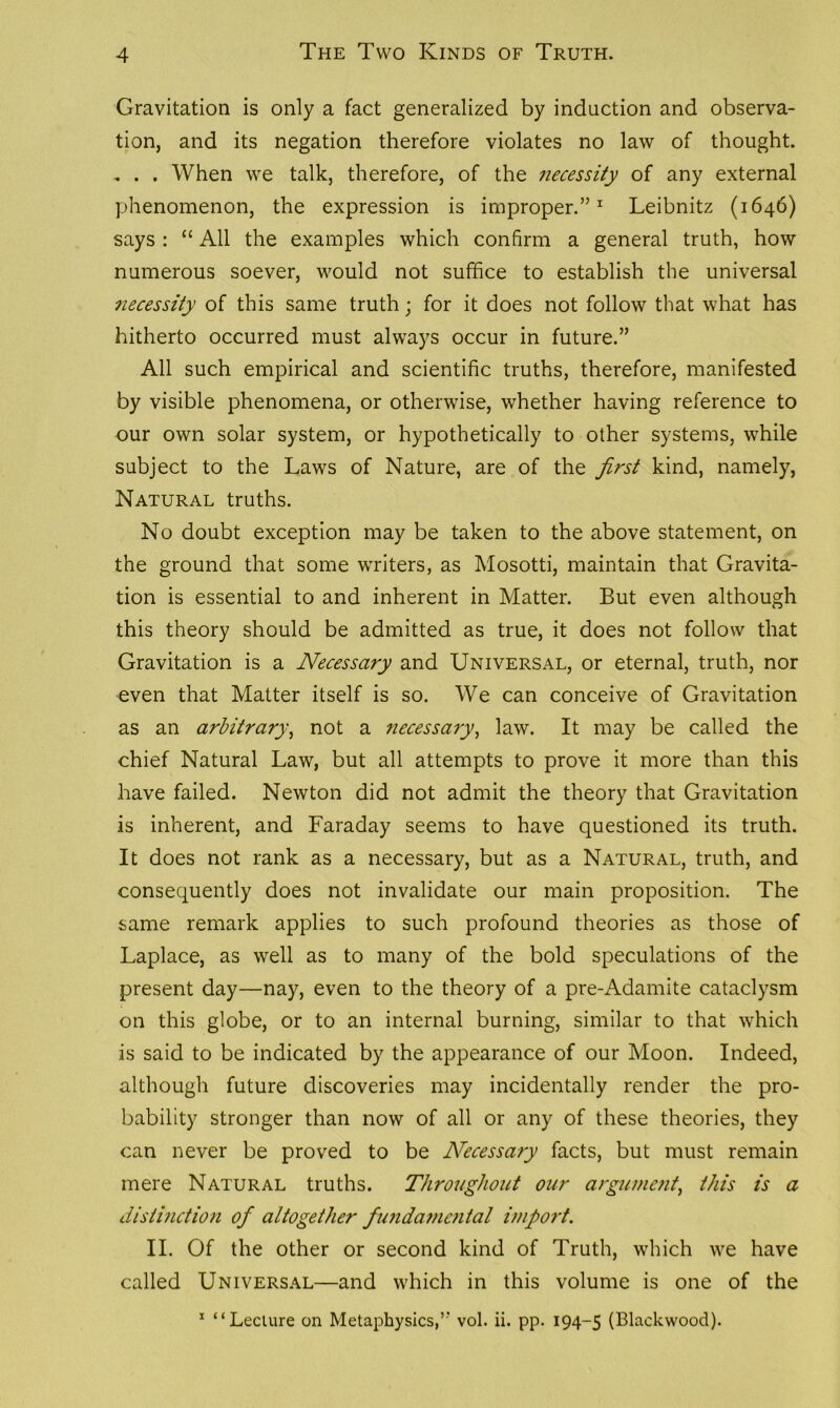 Gravitation is only a fact generalized by induction and observa- tion, and its negation therefore violates no law of thought. , . . When we talk, therefore, of the necessity of any external phenomenon, the expression is improper.”1 Leibnitz (1646) says : “ All the examples which confirm a general truth, how numerous soever, would not suffice to establish the universal necessity of this same truth; for it does not follow that what has hitherto occurred must always occur in future.” All such empirical and scientific truths, therefore, manifested by visible phenomena, or otherwise, whether having reference to our own solar system, or hypothetically to other systems, while subject to the Laws of Nature, are of the first kind, namely, Natural truths. No doubt exception may be taken to the above statement, on the ground that some writers, as Mosotti, maintain that Gravita- tion is essential to and inherent in Matter. But even although this theory should be admitted as true, it does not follow that Gravitation is a Necessary and Universal, or eternal, truth, nor even that Matter itself is so. We can conceive of Gravitation as an arbitrary, not a necessary, law. It may be called the chief Natural Law, but all attempts to prove it more than this have failed. Newton did not admit the theory that Gravitation is inherent, and Faraday seems to have questioned its truth. It does not rank as a necessary, but as a Natural, truth, and consequently does not invalidate our main proposition. The same remark applies to such profound theories as those of Laplace, as well as to many of the bold speculations of the present day—nay, even to the theory of a pre-Adamite cataclysm on this globe, or to an internal burning, similar to that which is said to be indicated by the appearance of our Moon. Indeed, although future discoveries may incidentally render the pro- bability stronger than now of all or any of these theories, they can never be proved to be Necessary facts, but must remain mere Natural truths. Throughout our argument, this is a distinction ofi altogether fundamental import. II. Of the other or second kind of Truth, which we have called Universal—and which in this volume is one of the 1 “Lecture on Metaphysics,” vol. ii. pp. 194-5 (Blackwood).