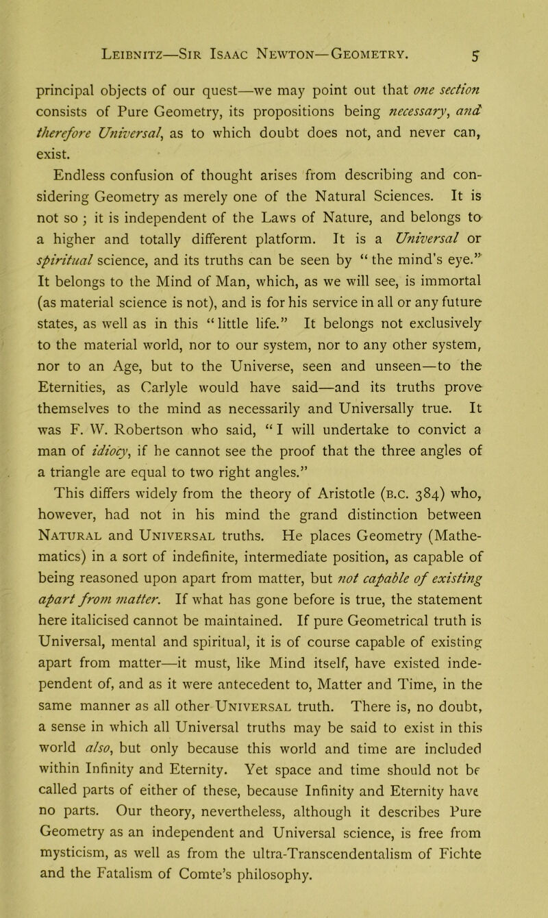 principal objects of our quest—we may point out that one section consists of Pure Geometry, its propositions being necessary, and therefore Universal\ as to which doubt does not, and never can, exist. Endless confusion of thought arises from describing and con- sidering Geometry as merely one of the Natural Sciences. It is not so ; it is independent of the Laws of Nature, and belongs to a higher and totally different platform. It is a Universal or spiritual science, and its truths can be seen by “ the mind’s eye.” It belongs to the Mind of Man, which, as we will see, is immortal (as material science is not), and is for his service in all or any future states, as well as in this “little life.” It belongs not exclusively to the material world, nor to our system, nor to any other system, nor to an Age, but to the Universe, seen and unseen—to the Eternities, as Carlyle would have said—and its truths prove themselves to the mind as necessarily and Universally true. It was F. YV. Robertson who said, “ I will undertake to convict a man of idiocy, if he cannot see the proof that the three angles of a triangle are equal to two right angles.” This differs widely from the theory of Aristotle (b.c. 384) who, however, had not in his mind the grand distinction between Natural and Universal truths. He places Geometry (Mathe- matics) in a sort of indefinite, intermediate position, as capable of being reasoned upon apart from matter, but not capable of existing apart from matter. If what has gone before is true, the statement here italicised cannot be maintained. If pure Geometrical truth is Universal, mental and spiritual, it is of course capable of existing apart from matter—it must, like Mind itself, have existed inde- pendent of, and as it were antecedent to, Matter and Time, in the same manner as all other Universal truth. There is, no doubt, a sense in which all Universal truths may be said to exist in this world also, but only because this world and time are included within Infinity and Eternity. Yet space and time should not be called parts of either of these, because Infinity and Eternity have no parts. Our theory, nevertheless, although it describes Pure Geometry as an independent and Universal science, is free from mysticism, as well as from the ultra-Transcendentalism of Fichte and the Fatalism of Comte’s philosophy.