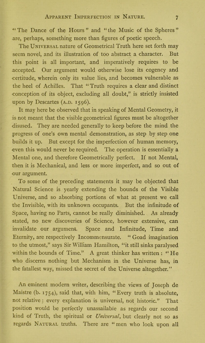 Apparent Imperfection in Nature. “ The Dance of the Hours ” and “ the Music of the Spheres ” \ are, perhaps, something more than figures of poetic speech. The Universal nature of Geometrical Truth here set forth may seem novel, and its illustration of too abstract a character. But this point is all important, and imperatively requires to be accepted. Our argument would otherwise lose its cogency and certitude, wherein only its value lies, and becomes vulnerable as the heel of Achilles. That “Truth requires a clear and distinct conception of its object, excluding all doubt,” is strictly insisted upon by Descartes (a.d. 1596). It may here be observed that in speaking of Mental Geometry, it is not meant that the visible geometrical figures must be altogether disused. They are needed generally to keep before the mind the progress of one’s own mental demonstration, as step by step one builds it up. But except for the imperfection of human memory, even this would never be required. The operation is essentially a Mental one, and therefore Geometrically perfect. If not Mental, then it is Mechanical, and less or more imperfect, and so out of our argument. To some of the preceding statements it may be objected that Natural Science is yearly extending the bounds of the Visible Universe, and so absorbing portions of what at present we call the Invisible, with its unknown occupants. But the infinitude of Space, having no Parts, cannot be really diminished. As already stated, no new discoveries of Science, however extensive, can invalidate our argument. Space and Infinitude, Time and Eternity, are respectively Incommensurate. “ Goad imagination to the utmost,” says Sir William Hamilton, “it still sinks paralysed within the bounds of Time.” A great thinker has written : “ He who discerns nothing but Mechanism in the Universe has, in the fatallest way, missed the secret of the Universe altogether.” An eminent modern writer, describing the views of Joseph de Maistre (b. 1754), said that, with him, “Every truth is absolute, not relative : every explanation is universal, not historic,” That position would be perfectly unassailable as regards our second kind of Truth, the spiritual or Universal, but clearly not so as regards Natural truths. There are “ men who look upon all