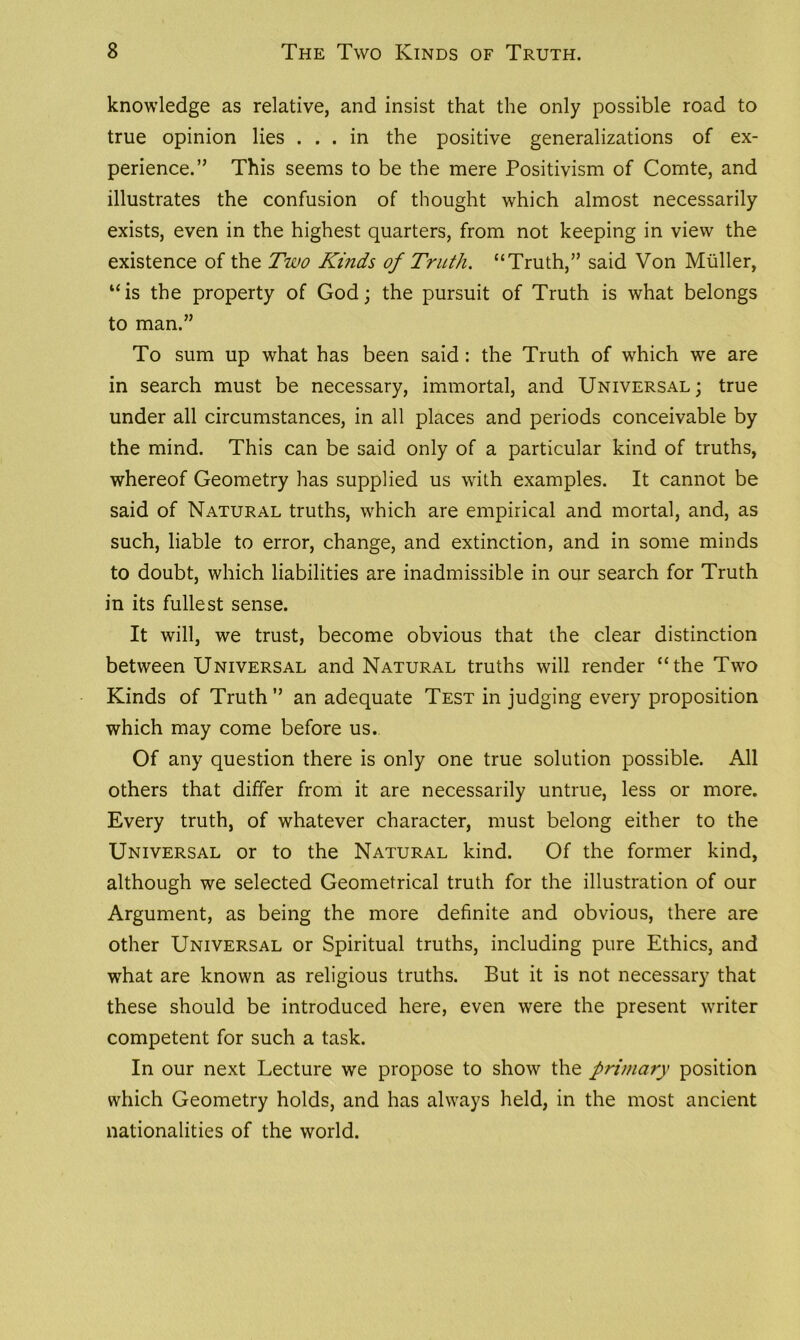 knowledge as relative, and insist that the only possible road to true opinion lies ... in the positive generalizations of ex- perience.” This seems to be the mere Positivism of Comte, and illustrates the confusion of thought which almost necessarily exists, even in the highest quarters, from not keeping in view the existence of the Two Kinds of Truth. “Truth,” said Von Muller, uis the property of God; the pursuit of Truth is what belongs to man.” To sum up what has been said : the Truth of which we are in search must be necessary, immortal, and Universal; true under all circumstances, in all places and periods conceivable by the mind. This can be said only of a particular kind of truths, whereof Geometry has supplied us with examples. It cannot be said of Natural truths, which are empirical and mortal, and, as such, liable to error, change, and extinction, and in some minds to doubt, which liabilities are inadmissible in our search for Truth in its fullest sense. It will, we trust, become obvious that the clear distinction between Universal and Natural truths will render “the Two Kinds of Truth” an adequate Test in judging every proposition which may come before us. Of any question there is only one true solution possible. All others that differ from it are necessarily untrue, less or more. Every truth, of whatever character, must belong either to the Universal or to the Natural kind. Of the former kind, although we selected Geometrical truth for the illustration of our Argument, as being the more definite and obvious, there are other Universal or Spiritual truths, including pure Ethics, and what are known as religious truths. But it is not necessary that these should be introduced here, even were the present writer competent for such a task. In our next Lecture we propose to show the primary position which Geometry holds, and has always held, in the most ancient nationalities of the world.