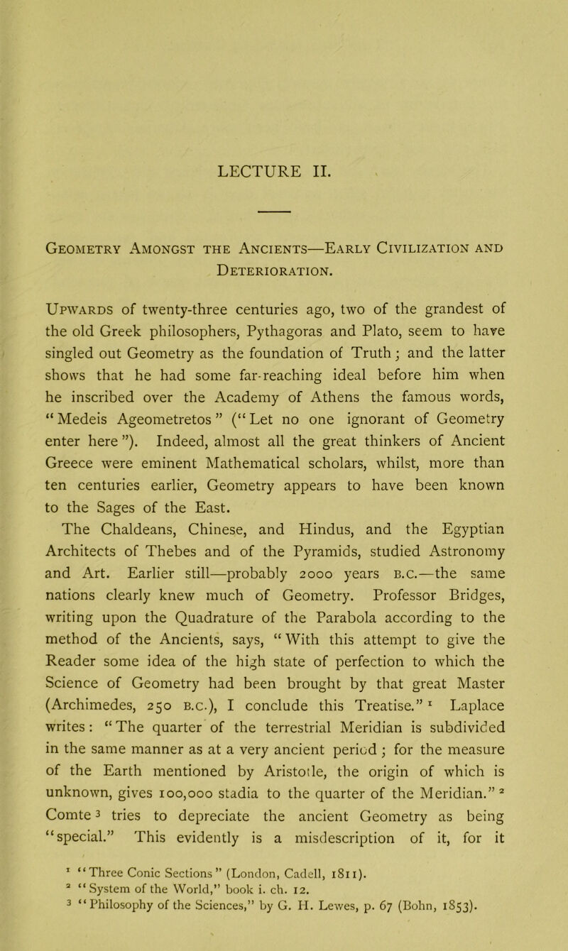 Geometry Amongst the Ancients—Early Civilization and Deterioration. Upwards of twenty-three centuries ago, two of the grandest of the old Greek philosophers, Pythagoras and Plato, seem to have singled out Geometry as the foundation of Truth; and the latter shows that he had some far-reaching ideal before him when he inscribed over the Academy of Athens the famous words, “ Medeis Ageometretos ” (“ Let no one ignorant of Geometry enter here ”). Indeed, almost all the great thinkers of Ancient Greece were eminent Mathematical scholars, whilst, more than ten centuries earlier, Geometry appears to have been known to the Sages of the East. The Chaldeans, Chinese, and Hindus, and the Egyptian Architects of Thebes and of the Pyramids, studied Astronomy and Art. Earlier still—probably 2000 years b.c.—the same nations clearly knew much of Geometry. Professor Bridges, writing upon the Quadrature of the Parabola according to the method of the Ancients, says, “ With this attempt to give the Reader some idea of the high state of perfection to which the Science of Geometry had been brought by that great Master (Archimedes, 250 b.c.), I conclude this Treatise.” 1 Laplace writes: “The quarter of the terrestrial Meridian is subdivided in the same manner as at a very ancient period ; for the measure of the Earth mentioned by Aristotle, the origin of which is unknown, gives 100,000 stadia to the quarter of the Meridian.”2 Comte3 tries to depreciate the ancient Geometry as being “special.” This evidently is a misdescription of it, for it 1 “Three Conic Sections” (London, Cadell, 1811). 2 “ System of the World,” book i. ch. 12. 3 “Philosophy of the Sciences,” by G. H. Lewes, p. 67 (Bohn, 1853).