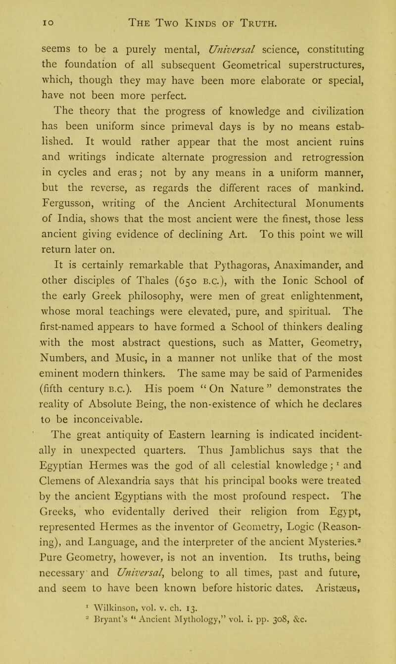 seems to be a purely mental, Universal science, constituting the foundation of all subsequent Geometrical superstructures, which, though they may have been more elaborate or special, have not been more perfect. The theory that the progress of knowledge and civilization has been uniform since primeval days is by no means estab- lished. It would rather appear that the most ancient ruins and writings indicate alternate progression and retrogression in cycles and eras; not by any means in a uniform manner, but the reverse, as regards the different races of mankind. Fergusson, writing of the Ancient Architectural Monuments of India, shows that the most ancient were the finest, those less ancient giving evidence of declining Art. To this point we will return later on. It is certainly remarkable that Pythagoras, Anaximander, and other disciples of Thales (650 b.c.), with the Ionic School of the early Greek philosophy, were men of great enlightenment, whose moral teachings were elevated, pure, and spiritual. The first-named appears to have formed a School of thinkers dealing with the most abstract questions, such as Matter, Geometry, Numbers, and Music, in a manner not unlike that of the most eminent modern thinkers. The same may be said of Parmenides (fifth century b.c.). His poem “ On Nature ” demonstrates the reality of Absolute Being, the non-existence of which he declares to be inconceivable. The great antiquity of Eastern learning is indicated incident- ally in unexpected quarters. Thus Jamblichus says that the Egyptian Hermes was the god of all celestial knowledge;1 and Clemens of Alexandria says thAt his principal books were treated by the ancient Egyptians with the most profound respect. The Greeks, who evidentally derived their religion from Egypt, represented Hermes as the inventor of Geometry, Logic (Reason- ing), and Language, and the interpreter of the ancient Mysteries.2 Pure Geometry, however, is not an invention. Its truths, being necessary' and Universal, belong to all times, past and future, and seem to have been known before historic dates. Aristceus, 1 Wilkinson, vol. v. ch. 13. 2 Bryant’s “ Ancient Mythology,” vol. i. pp. 30S, &c.